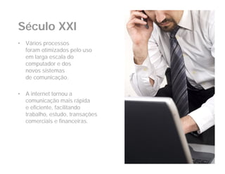 Século XXI
•   Vários processos
    foram otimizados pelo uso
    em larga escala do
    computador e dos
    novos sistemas
    de comunicação.

•   A internet tornou a
    comunicação mais rápida
    e eficiente, facilitando
    trabalho, estudo, transações
    comerciais e financeiras.
 