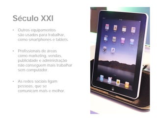 Século XXI
•   Outros equipamentos
    são usados para trabalhar,
    como smartphones e tablets.

•   Profissionais de áreas
    como marketing, vendas,
    publicidade e administração
    não conseguem mais trabalhar
    sem computador.

•   As redes sociais ligam
    pessoas, que se
    comunicam mais e melhor.
 