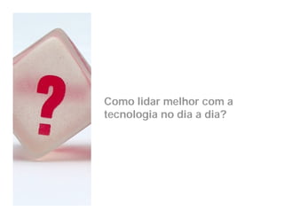 Como lidar melhor com a
tecnologia no dia a dia?
 