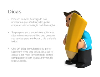 Dicas
•   Procure sempre ficar ligado nas
    novidades que são lançadas pelas
    empresas de tecnologia da informação.

•   Sugira para seus superiores softwares,
    sites e ferramentas online que possam
    ser usadas para melhorar o dia a dia de
    todos.

•   Crie um blog, comunidade ou perfil
    sobre um tema que goste. Isso vai te
    ajudar a ter mais familiaridade com o
    computador e com as plataformas de
    redes sociais.
 