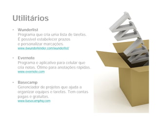 Utilitários
•   Wunderlist
    Programa que cria uma lista de tarefas.
    É possível estabelecer prazos
    e personalizar marcações.
    www.6wunderkinder.com/wunderlist/


•   Evernote
    Programa e aplicativo para celular que
    cria notas. Ótimo para anotações rápidas.
    www.evernote.com


•   Basecamp
    Gerenciador de projetos que ajuda a
    organizar equipes e tarefas. Tem contas
    pagas e gratuitas.
    www.basecamphq.com
 