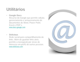 Utilitários
•   Google Docs
    Recurso do Google que permite edição,
    gerenciamento e armazenamento de
    documentos de Word, Power Point,
    Excel e PDF’s.
    www.docs.google.com



•   Delicious
    Rede social para compartilhamento de
    links. Além de guardar links úteis,
    permite a navegação por áreas de
    interesse em perfis de outras pessoas.
    www.delicious.com
 