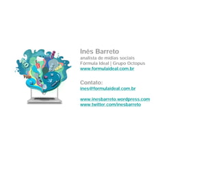 Inês Barreto
analista de mídias sociais
Fórmula Ideal | Grupo Octopus
www.formulaideal.com.br


Contato:
ines@formulaideal.com.br

www.inesbarreto.wordpress.com
www.twitter.com/inesbarreto
 