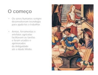 O começo
•   Os seres humanos sempre
    desenvolveram tecnologia
    para ajudá-los a trabalhar.

•   Armas, ferramentas e
    artefatos agrícolas
    facilitavam as tarefas
    e foram usados e
    aprimorados
    da Antiguidade
    até a Idade Média.
 