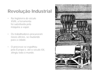 Revolução Industrial
•   Na Inglaterra do século
    XVIII, a ferramenta
    foi substituída pela
    máquina a vapor.

•   Os trabalhadores procuraram
    novos ofícios, se mudando
    para a cidade.

•   O processo se espalhou
    pela Europa e, até o século XX,
    atingiu todo o mundo.
 