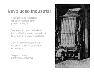 Revolução Industrial
•   A inclusão das máquinas
    fez surgir fábricas com
    grande produção.

•   Desde então, a produtividade
    do trabalho tornou-se dependente
    do desenvolvimento tecnológico.

•   Outros segmentos, além da
    indústria, foram incorporando
    tecnologias.

•   Surgiram outros
    setores da economia.
 