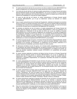 Jueves 28 de julio de 2016 DIARIO OFICIAL (Primera Sección) 111
IX. En sesión extraordinaria del seis de junio del dos mil catorce mediante Acuerdo INE/CG45/2014 se
aprobó el Reglamento de Comisiones del Consejo General del Instituto Nacional Electoral.
X. Con fecha dos de julio del dos mil catorce en sesión extraordinaria, el Consejo General del Instituto
Nacional Electoral aprobó el Acuerdo INE/CG85/2014, por el que se instruye a la Junta General
Ejecutiva, bajo la coordinación de la Secretaría Ejecutiva, realizar los trabajos para el Desarrollo del
Sistema de Contabilidad en Línea para los sujetos obligados.
XI. El nueve de julio del dos mil catorce, en sesión extraordinaria el Consejo General aprobó
el Acuerdo INE/CG93/2014, por el que se determinan normas de transición en materia
de fiscalización.
XII. Que en sesión extraordinaria de la Comisión de Fiscalización, celebrada el diecisiete de noviembre
del dos mil catorce, se aprobó el Acuerdo CF/014/2014, por el que se expide el Manual General de
Contabilidad que incluye la Guía Contabilizadora y el Catálogo de Cuentas, así como los formatos
que servirán de apoyo para el cumplimiento del Reglamento de Fiscalización.
XIII. El veintitrés de diciembre de dos mil catorce, en sesión extraordinaria del Consejo General del
Instituto Nacional Electoral, se aprobó el Acuerdo INE/CG350/2014, mismo fue publicado en el
Diario Oficial de la Federación el 22 de enero de 2015, por el que se modifica el Acuerdo
INE/CG263/2014 por el que se expidió el Reglamento de Fiscalización y se abrogó el Reglamento
de Fiscalización aprobado el 04 de julio de 2011 por el Consejo General del entonces Instituto
Federal Electoral, mediante acuerdo CG201/2011, en acatamiento de la sentencia de la Sala
Superior del Tribunal Electoral del Poder Judicial de la Federación, recaída al recurso de apelación
identificado con número de expediente SUP-RAP-207/2014 y acumulados.
XIV. El veintiuno de enero de dos mil quince, el Consejo General del Instituto Nacional Electoral, aprobó
el Acuerdo INE/CG17/2015, mediante el cual en su punto de Acuerdo DÉCIMO, ordenó previa
aprobación de la Comisión de Fiscalización, la modificación de los formatos contenidos en el
Manual General de Contabilidad, que tuvieran relación con dicho acuerdo.
XV. El diecinueve de febrero de dos mil quince, en la tercera sesión extraordinaria de la Comisión
de Fiscalización del Instituto Nacional Electoral, se aprobó el acuerdo CF/011/2015, por el que se
modifica el Manual General de Contabilidad, la Guía Contabilizadora y el Catálogo de Cuentas, así
como los formatos expedidos mediante acuerdo CF/014/2014, en cumplimiento del acuerdo
INE/CG17/2015.
XVI. En sesión ordinaria celebrada el veinticinco de febrero de dos mil quince, el Consejo General del
Instituto Nacional Electoral aprobó el Acuerdo INE/CG73/2015, por el que se establecen las
disposiciones para el registro de las operaciones que deberán cumplir los partidos políticos,
coaliciones y candidatos independientes, en la aplicación informática del proceso de campañas
electorales del 2015.
XVII. En sesión extraordinaria del diecisiete de junio del dos mil quince, el Consejo General emite el
Acuerdo INE/CG392/2015, por el que se ratifica la rotación de las Presidencias de las Comisiones
permanentes del Consejo General del Instituto Nacional Electoral, por el que se modifica la
integración de la Comisión Temporal de Reglamentos, mediante este Acuerdo, esa Comisión
aprobó la designación del Consejero Electoral Dr. Ciro Murayama Rendón como nuevo Presidente
de la Comisión de Fiscalización.
XVIII. En sesión extraordinaria de fecha nueve de diciembre de dos mil quince, el Consejo General
aprobó mediante el Acuerdo INE/CG1011/2015, las reglas para la contabilidad, rendición de
cuentas y fiscalización, así como los gastos que se consideran como de precampaña para el
proceso electoral ordinario 2015-2016, así como para los procesos extraordinarios que se pudieran
derivar, a celebrarse en los estados Aguascalientes, Baja California, Chihuahua, Durango, Hidalgo,
Oaxaca, Puebla, Quintana Roo, Sinaloa, Tamaulipas, Tlaxcala, Veracruz y Zacatecas
XIX. En sesión extraordinaria celebrada el dieciséis de diciembre de dos mil quince, el Consejo General
aprobó mediante Acuerdo INE/CG1047/2015, por el que se reforman y adicionan diversas
disposiciones del Reglamento de Fiscalización aprobado el diecinueve de noviembre de dos mil
catorce en sesión extraordinaria del Consejo General del Instituto Nacional Electoral mediante
Acuerdo INE/CG263/2014, modificado a su vez mediante el Acuerdo INE/CG350/2014.
XX. Que en la misma fecha el Consejo General aprueba el Acuerdo INE/CG1082/2015, por el que se
emiten los lineamientos para establecer el proceso de captura de información en el Sistema
Nacional de Registro de Precandidatos y Candidatos, así como de los Aspirantes y Candidatos
Independientes.
 