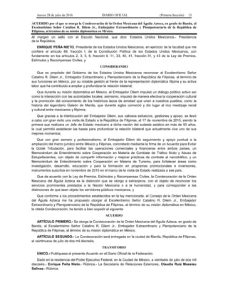 Jueves 28 de julio de 2016 DIARIO OFICIAL (Primera Sección) 13
ACUERDO por el que se otorga la Condecoración de la Orden Mexicana del Águila Azteca, en grado de Banda, al
Excelentísimo Señor Catalino R. Dilem Jr., Embajador Extraordinario y Plenipotenciario de la República de
Filipinas, al término de su misión diplomática en México.
Al margen un sello con el Escudo Nacional, que dice: Estados Unidos Mexicanos.- Presidencia
de la República.
ENRIQUE PEÑA NIETO, Presidente de los Estados Unidos Mexicanos, en ejercicio de la facultad que me
confiere el artículo 89, fracción l, de la Constitución Política de los Estados Unidos Mexicanos, con
fundamento en los artículos 2, 3, 5, 6, fracción ll, 11, 33, 40, 41, fracción IV, y 43 de la Ley de Premios,
Estímulos y Recompensas Civiles, y
CONSIDERANDO
Que es propósito del Gobierno de los Estados Unidos Mexicanos reconocer al Excelentísimo Señor
Catalino R. Dilem Jr., Embajador Extraordinario y Plenipotenciario de la República de Filipinas, al término de
sus funciones en México, por su notable gestión al frente de la representación diplomática filipina y su activa
labor que ha contribuido a ampliar y profundizar la relación bilateral;
Que durante su misión diplomática en México, el Embajador Dilem impulsó un diálogo político activo así
como la interacción con las autoridades locales; asimismo, impulsó de manera efectiva la cooperación cultural
y la promoción del conocimiento de los históricos lazos de amistad que unen a nuestros pueblos, como la
historia del legendario Galeón de Manila, que durante siglos comerció y dio lugar al rico mestizaje racial
y cultural entre mexicanos y filipinos;
Que gracias a la interlocución del Embajador Dilem, sus valiosos esfuerzos, gestiones y apoyo, se llevó
a cabo con gran éxito una visita de Estado a la República de Filipinas, el 17 de noviembre de 2015, siendo la
primera que realizara un Jefe de Estado mexicano a dicha nación del sudeste asiático en más de 50 años,
la cual permitió establecer las bases para profundizar la relación bilateral que actualmente vive uno de sus
mejores momentos;
Que con gran esmero y profesionalismo, el Embajador Dilem dio seguimiento y apoyo puntual a la
ampliación del marco jurídico entre México y Filipinas, concretado mediante la firma de un Acuerdo para Evitar
la Doble Tributación, para facilitar las operaciones comerciales y financieras entre ambos países, un
Memorándum de Entendimiento sobre Cooperación en Materia de Combate de Tráfico Ilícito y Abuso de
Estupefacientes, con objeto de compartir información y mejorar prácticas de combate al narcotráfico, y un
Memorándum de Entendimiento sobre Cooperación en Materia de Turismo, para fortalecer áreas como
investigación, desarrollo, educación y para la formación en programas promocionales e inversiones,
instrumentos suscritos en noviembre de 2015 en el marco de la visita de Estado realizada a ese país;
Que de acuerdo con la Ley de Premios, Estímulos y Recompensas Civiles, la Condecoración de la Orden
Mexicana del Águila Azteca es la distinción que se otorga a extranjeros, con el objeto de reconocer los
servicios prominentes prestados a la Nación Mexicana o a la humanidad, y para corresponder a las
distinciones de que sean objeto los servidores públicos mexicanos, y
Que conforme a los procedimientos establecidos en la ley mencionada, el Consejo de la Orden Mexicana
del Águila Azteca me ha propuesto otorgar al Excelentísimo Señor Catalino R. Dilem Jr., Embajador
Extraordinario y Plenipotenciario de la República de Filipinas, al término de su misión diplomática en México,
la citada Condecoración, he tenido a bien expedir el siguiente
ACUERDO
ARTÍCULO PRIMERO.- Se otorga la Condecoración de la Orden Mexicana del Águila Azteca, en grado de
Banda, al Excelentísimo Señor Catalino R. Dilem Jr., Embajador Extraordinario y Plenipotenciario de la
República de Filipinas, al término de su misión diplomática en México.
ARTÍCULO SEGUNDO.- La Condecoración será entregada en la ciudad de Manila, República de Filipinas,
el veintinueve de julio de dos mil dieciséis.
TRANSITORIO
ÚNICO.- Publíquese el presente Acuerdo en el Diario Oficial de la Federación.
Dado en la residencia del Poder Ejecutivo Federal, en la Ciudad de México, a veintiséis de julio de dos mil
dieciséis.- Enrique Peña Nieto.- Rúbrica.- La Secretaria de Relaciones Exteriores, Claudia Ruiz Massieu
Salinas.- Rúbrica.
 