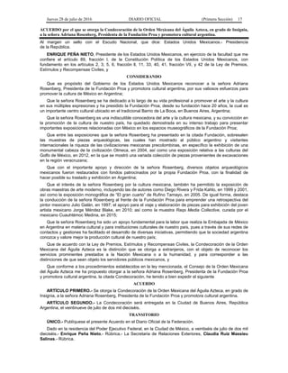 Jueves 28 de julio de 2016 DIARIO OFICIAL (Primera Sección) 17
ACUERDO por el que se otorga la Condecoración de la Orden Mexicana del Águila Azteca, en grado de Insignia,
a la señora Adriana Rosenberg, Presidenta de la Fundación Proa y promotora cultural argentina.
Al margen un sello con el Escudo Nacional, que dice: Estados Unidos Mexicanos.- Presidencia
de la República.
ENRIQUE PEÑA NIETO, Presidente de los Estados Unidos Mexicanos, en ejercicio de la facultad que me
confiere el artículo 89, fracción l, de la Constitución Política de los Estados Unidos Mexicanos, con
fundamento en los artículos 2, 3, 5, 6, fracción ll, 11, 33, 40, 41, fracción VII, y 42 de la Ley de Premios,
Estímulos y Recompensas Civiles, y
CONSIDERANDO
Que es propósito del Gobierno de los Estados Unidos Mexicanos reconocer a la señora Adriana
Rosenberg, Presidenta de la Fundación Proa y promotora cultural argentina, por sus valiosos esfuerzos para
promover la cultura de México en Argentina;
Que la señora Rosenberg se ha dedicado a lo largo de su vida profesional a promover el arte y la cultura
en sus múltiples expresiones y ha presidido la Fundación Proa, desde su fundación hace 20 años, la cual es
un importante centro cultural ubicado en el tradicional Barrio de La Boca, en Buenos Aires, Argentina;
Que la señora Rosenberg es una indiscutible conocedora del arte y la cultura mexicana, y su convicción en
la promoción de la cultura de nuestro país, ha quedado demostrada en su intenso trabajo para presentar
importantes exposiciones relacionadas con México en los espacios museográficos de la Fundación Proa;
Que entre las exposiciones que la señora Rosenberg ha presentado en la citada Fundación, sobresalen
las muestras de piezas arqueológicas, las cuales han mostrado al público argentino y visitantes
internacionales la riqueza de las civilizaciones mexicanas precolombinas, en específico la exhibición de una
monumental cabeza de la civilización Olmeca, en 2004, así como una exposición relativa a las culturas del
Golfo de México, en 2012, en la que se mostró una variada colección de piezas provenientes de excavaciones
en la región veracruzana;
Que con el importante apoyo y dirección de la señora Rosenberg, diversos objetos arqueológicos
mexicanos fueron restaurados con fondos patrocinados por la propia Fundación Proa, con la finalidad de
hacer posible su traslado y exhibición en Argentina;
Que el interés de la señora Rosenberg por la cultura mexicana, también ha permitido la exposición de
obras maestras de arte moderno, incluyendo las de autores como Diego Rivera y Frida Kahlo, en 1999 y 2001,
así como la exposición monográfica de “El gran cuarto” de Rufino Tamayo, en 2005. De igual forma, destaca
la conducción de la señora Rosenberg al frente de la Fundación Proa para emprender una retrospectiva del
pintor mexicano Julio Galán, en 1997; el apoyo para el viaje y elaboración de piezas para exhibición del joven
artista mexicano Jorge Méndez Blake, en 2010; así como la muestra Raqs Media Collective, curada por el
mexicano Cuauhtémoc Medina, en 2015;
Que la señora Rosenberg ha sido un apoyo fundamental para la labor que realiza la Embajada de México
en Argentina en materia cultural y para instituciones culturales de nuestro país, pues a través de sus redes de
contactos y gestiones ha facilitado el desarrollo de diversas iniciativas, permitiendo que la sociedad argentina
conozca y valore mejor la producción cultural de nuestro país;
Que de acuerdo con la Ley de Premios, Estímulos y Recompensas Civiles, la Condecoración de la Orden
Mexicana del Águila Azteca es la distinción que se otorga a extranjeros, con el objeto de reconocer los
servicios prominentes prestados a la Nación Mexicana o a la humanidad, y para corresponder a las
distinciones de que sean objeto los servidores públicos mexicanos, y
Que conforme a los procedimientos establecidos en la ley mencionada, el Consejo de la Orden Mexicana
del Águila Azteca me ha propuesto otorgar a la señora Adriana Rosenberg, Presidenta de la Fundación Proa
y promotora cultural argentina, la citada Condecoración, he tenido a bien expedir el siguiente
ACUERDO
ARTÍCULO PRIMERO.- Se otorga la Condecoración de la Orden Mexicana del Águila Azteca, en grado de
Insignia, a la señora Adriana Rosenberg, Presidenta de la Fundación Proa y promotora cultural argentina.
ARTÍCULO SEGUNDO.- La Condecoración será entregada en la Ciudad de Buenos Aires, República
Argentina, el veintinueve de julio de dos mil dieciséis.
TRANSITORIO
ÚNICO.- Publíquese el presente Acuerdo en el Diario Oficial de la Federación.
Dado en la residencia del Poder Ejecutivo Federal, en la Ciudad de México, a veintiséis de julio de dos mil
dieciséis.- Enrique Peña Nieto.- Rúbrica.- La Secretaria de Relaciones Exteriores, Claudia Ruiz Massieu
Salinas.- Rúbrica.
 
