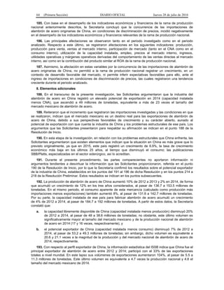 64 (Primera Sección) DIARIO OFICIAL Jueves 28 de julio de 2016
185. Con base en el desempeño de los indicadores económicos y financieros de la rama de producción
nacional anteriormente descritos, la Secretaría concluyó que la concurrencia de las importaciones de
alambrón de acero originarias de China, en condiciones de discriminación de precios, incidió negativamente
en el desempeño de los indicadores económicos y financieros relevantes de la rama de producción nacional.
186. Las principales afectaciones se observaron tanto en el periodo investigado como en el periodo
analizado. Respecto a este último, se registraron afectaciones en los siguientes indicadores: producción,
producción para venta, ventas al mercado interno, participación de mercado (tanto en el CNA como en el
consumo interno), utilización de la capacidad instalada, empleo, precios al mercado interno, ingresos,
utilidades operativas y márgenes operativos derivadas del comportamiento de las ventas directas al mercado
interno, así como en la contribución del producto similar al ROA de la rama de producción nacional.
187. Asimismo, la afectación en estas variables por la concurrencia de las importaciones de alambrón de
acero originarias de China, no permitió a la rama de producción nacional registrar un crecimiento, en un
contexto de desarrollo favorable del mercado, ni permite inferir expectativas favorables para ello, ante el
ingreso de importaciones en condiciones de discriminación de precios, las cuales registraron una tendencia
creciente durante el periodo analizado.
8. Elementos adicionales
188. En el transcurso de la presente investigación, las Solicitantes argumentaron que la industria del
alambrón de acero en China registró un elevado potencial de exportación en 2014 (capacidad instalada
menos CNA), que ascendió a 49 millones de toneladas, equivalente a más de 23 veces el tamaño del
mercado mexicano de alambrón de acero.
189. Reiteraron que el incremento que registraron las importaciones investigadas y las condiciones en que
se realizaron, indican que el mercado mexicano es un destino real para las exportaciones de alambrón de
acero de China, debido a sus perspectivas favorables de crecimiento y su carácter abierto, aunado al
potencial de exportación con que cuenta la industria de China y los problemas estructurales de ese país. Los
argumentos que las Solicitantes presentaron para respaldar su afirmación se indican en el punto 188 de la
Resolución de Inicio.
190. En esta etapa de la investigación, en relación con los problemas estructurales que China enfrenta, las
Solicitantes argumentaron que existen elementos que indican que la situación en China es más grave que lo
previsto originalmente, ya que en 2015, este país registró un crecimiento de 6.9%, la tasa de crecimiento
económico más baja en los últimos 25 años, al tiempo que disminuyó el consumo; las publicaciones
SBB/Platts, especializadas en el sector siderúrgico, así lo acreditan.
191. Durante el presente procedimiento, las partes comparecientes no aportaron información ni
argumentos tendientes a desvirtuar la información que las Solicitantes proporcionaron, referida en el punto
190 de la Resolución de Inicio, por lo que la Secretaría confirmó los resultados sobre el potencial exportador
de la industria de China, establecidos en los puntos del 191 al 196 de dicha Resolución y en los puntos 214 a
218 de la Resolución Preliminar. Estos resultados se indican en los puntos subsecuentes.
192. La producción de alambrón de acero de China aumentó 10% de 2012 a 2013 y 2% en 2014, de forma
que acumuló un crecimiento de 12% en los tres años considerados, al pasar de 136.7 a 153.5 millones de
toneladas. En el mismo periodo, el consumo aparente de esta mercancía (calculado como producción más
importaciones menos exportaciones) también aumentó 8%, al pasar de 131.6 a 142.7 millones de toneladas.
Por su parte, la capacidad instalada de ese país para fabricar alambrón de acero acumuló un crecimiento
de 4% de 2012 a 2014, al pasar de 184.7 a 192 millones de toneladas. A partir de estos datos, la Secretaría
constató que:
a. la capacidad libremente disponible de China (capacidad instalada menos producción) disminuyó 20%
de 2012 a 2014, al pasar de 48 a 38.6 millones de toneladas; no obstante, este último volumen es
significativamente mayor al tamaño del mercado mexicano y de la producción nacional de alambrón
de acero en 2014 (17 y 16 veces, respectivamente), y
b. el potencial exportador de China (capacidad instalada menos consumo) disminuyó 7% de 2012 a
2014, al pasar de 53.2 a 49.3 millones de toneladas; sin embargo, dicho volumen es equivalente a
20.6 y 21.1 veces a la magnitud de la producción y del mercado nacional de alambrón de acero de
2014, respectivamente.
193. Con respecto al perfil exportador de China, la información estadística del ISSB indica que China fue el
principal exportador de alambrón de acero entre 2012 y 2014; participó con el 33% de las exportaciones
totales a nivel mundial. En este lapso sus volúmenes de exportaciones aumentaron 104%, al pasar de 5.5 a
11.3 millones de toneladas. Este último volumen es equivalente a 4.7 veces la producción nacional y 4.8 el
tamaño del mercado mexicano de 2014.
 