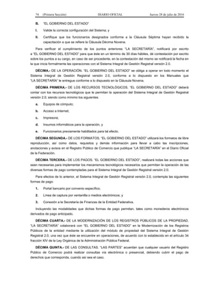 74 (Primera Sección) DIARIO OFICIAL Jueves 28 de julio de 2016
B. “EL GOBIERNO DEL ESTADO”
I. Valide la correcta configuración del Sistema; y
II. Certifique que los funcionarios designados conforme a la Cláusula Séptima hayan recibido la
capacitación a que se refiere la Cláusula Décima Novena.
Para verificar el cumplimiento de los puntos anteriores “LA SECRETARÍA”, notificará por escrito
a “EL GOBIERNO DEL ESTADO” para que éste en un término de 30 días hábiles, dé contestación por escrito
sobre los puntos a su cargo, en caso de ser procedente, en la contestación del mismo se notificará la fecha en
la que inicia formalmente las operaciones con el Sistema Integral de Gestión Registral versión 2.0.
DÉCIMA.- DE LA OPERACIÓN. “EL GOBIERNO DEL ESTADO” se obliga a operar en todo momento el
Sistema Integral de Gestión Registral versión 2.0, conforme a lo dispuesto en los Manuales que
“LA SECRETARÍA” le entregue conforme a lo dispuesto en la Cláusula Novena.
DÉCIMA PRIMERA.- DE LOS RECURSOS TECNOLÓGICOS. “EL GOBIERNO DEL ESTADO” deberá
contar con los recursos tecnológicos que le permitan la operación del Sistema Integral de Gestión Registral
versión 2.0; siendo como mínimo los siguientes:
a. Equipos de cómputo;
b. Acceso a Internet;
c. Impresora;
d. Insumos informáticos para la operación, y
e. Funcionarios previamente habilitados para tal efecto.
DÉCIMA SEGUNDA.- DE LOS FORMATOS. “EL GOBIERNO DEL ESTADO” utilizará los formatos de libre
reproducción, así como datos, requisitos y demás información para llevar a cabo las inscripciones,
anotaciones y avisos en el Registro Público de Comercio que publique “LA SECRETARÍA” en el Diario Oficial
de la Federación.
DÉCIMA TERCERA.- DE LOS PAGOS. “EL GOBIERNO DEL ESTADO”, realizará todas las acciones que
sean necesarias para implementar los mecanismos tecnológicos necesarios que permitan la operación de las
diversas formas de pago contempladas para el Sistema Integral de Gestión Registral versión 2.0.
Para efectos de lo anterior, el Sistema Integral de Gestión Registral versión 2.0, contempla las siguientes
formas de pago:
1. Portal bancario por convenio específico;
2. Línea de captura por ventanilla o medios electrónicos; y
3. Conexión a la Secretaría de Finanzas de la Entidad Federativa.
Incluyendo las modalidades que dichas formas de pago permitan, tales como monederos electrónicos
derivados de pago anticipado.
DÉCIMA CUARTA.- DE LA MODERNIZACIÓN DE LOS REGISTROS PÚBLICOS DE LA PROPIEDAD.
“LA SECRETARÍA” colaborará con “EL GOBIERNO DEL ESTADO” en la Modernización de los Registros
Públicos de la entidad mediante la utilización del módulo de propiedad del Sistema Integral de Gestión
Registral 2.0, una vez que éste se encuentre en operaciones, de acuerdo con lo establecido en el artículo 34
fracción XIV de la Ley Orgánica de la Administración Pública Federal.
DÉCIMA QUINTA.- DE LAS CONSULTAS. “LAS PARTES” acuerdan que cualquier usuario del Registro
Público de Comercio podrá realizar consultas vía electrónica o presencial, debiendo cubrir el pago de
derechos que corresponda, cuando así sea el caso.
 