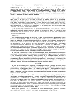 84 (Primera Sección) DIARIO OFICIAL Jueves 28 de julio de 2016
NOTIFICACIÓN mediante la cual se da a conocer el inicio del procedimiento administrativo para emitir la
Declaratoria de Sujeción al Régimen de Dominio Público de la Federación, respecto del inmueble Federal
denominado Sucursal Álvaro Obregón, ubicado en Avenida Rojo Gómez S/N, Poblado Álvaro Obregón,
C.P. 77984, Municipio de Othón P. Blanco, Estado de Quintana Roo, con superficie de 100.05 metros cuadrados,
por encontrarse en el supuesto de lo establecido en el artículo 29 fracción IV en relación con el artículo 6
fracción VI, ambos de la Ley General de Bienes Nacionales.
NOTIFICACIÓN MEDIANTE LA CUAL SE DA A CONOCER EL INICIO DEL PROCEDIMIENTO ADMINISTRATIVO
PARA EMITIR LA DECLARATORIA DE SUJECIÓN AL RÉGIMEN DE DOMINIO PÚBLICO DE LA FEDERACIÓN,
RESPECTO DEL INMUEBLE FEDERAL DENOMINADO “SUCURSAL ÁLVARO OBREGÓN”, UBICADO EN AVENIDA
ROJO GÓMEZ S/N, POBLADO ÁLVARO OBREGÓN, C.P. 77984, MUNICIPIO DE OTHÓN P. BLANCO, ESTADO DE
QUINTANA ROO, CON SUPERFICIE DE 100.05 METROS CUADRADOS, POR ENCONTRARSE EN EL SUPUESTO
DE LO ESTABLECIDO EN EL ARTÍCULO 29 FRACCIÓN IV EN RELACIÓN CON EL ARTÍCULO 6 FRACCIÓN VI,
AMBOS DE LA LEY GENERAL DE BIENES NACIONALES.
A LOS PROPIETARIOS Y/O POSEEDORES DE LOS PREDIOS COLINDANTES CON EL INMUEBLE FEDERAL
DENOMINADO “SUCURSAL ÁLVARO OBREGÓN”, UBICADO EN AVENIDA ROJO GÓMEZ S/N, POBLADO ÁLVARO
OBREGÓN, C.P. 77984, MUNICIPIO DE OTHÓN P. BLANCO, ESTADO DE QUINTANA ROO, CON SUPERFICIE DE
100.05 METROS CUADRADOS.
PRESENTES
Con fundamento en lo dispuesto por el Artículo 27 de la Constitución Política de los Estados Unidos
Mexicanos; artículos 2, 17, 26 y 37 fracciones XX, XXII y XXIII de la Ley Orgánica de la Administración Pública
Federal, en relación al Transitorio Segundo del Decreto que modifica la Ley Orgánica de la Administración
Pública Federal, publicada el 2 de enero de 2013; 2, fracciones VI y VII, 3 fracción III, 4, 6 fracción VI, 10, 13,
28, fracciones I, III y VII, 29, fracción IV, 32 y 40 de la Ley General de Bienes Nacionales; 3 inciso B y 85
del Reglamento Interior de la Secretaría de la Función Pública; 1, 3 fracción X, y 11 fracciones I y V del
Reglamento del Instituto de Administración y Avalúos de Bienes Nacionales; ARTÍCULO PRIMERO
del Acuerdo delegatorio, emitido por la Secretaría de la Función Pública, publicado en el Diario Oficial de la
Federación el día 1 de junio del 2015; 2, 3 fracción VI, 4, 8 y 10 de la Ley del Diario Oficial de la Federación y
Gacetas Gubernamentales; y 4 de la Ley Federal de Procedimiento Administrativo.
El Instituto de Administración y Avalúos de Bienes Nacionales, Órgano Desconcentrado de la Secretaría
de la Función Pública, como lo disponen los artículos 3, inciso B y 85 del Reglamento Interior de esta última,
al cual le corresponde llevar el inventario, registro y catastro de los inmuebles federales, así como la
administración, vigilancia, control, protección, adquisición, enajenación y afectación de inmuebles federales
competencia de la propia Secretaría, de conformidad con los artículos 1, 3 fracción X y 11 fracciones I y V del
Reglamento del Instituto de Administración y Avalúos de Bienes Nacionales, facultades que son ejercidas a
través de la Dirección General de Administración del Patrimonio Inmobiliario Federal.
NOTIFICA
El inicio del procedimiento para la emisión de la Declaratoria de Sujeción al Régimen de Dominio Público
de la Federación, respecto del inmueble Federal denominado “Sucursal Álvaro Obregón”, ubicado en Avenida
Rojo Gómez S/N, Poblado Álvaro Obregón, C.P. 77984, Municipio de Othón P. Blanco, Estado de Quintana
Roo, con superficie de 100.05 metros cuadrados, controlado por el Inventario del Patrimonio Inmobiliario
Federal y Paraestatal, a cargo del Instituto de Administración y Avalúos de Bienes Nacionales, con el Registro
Federal Inmobiliario 23-2173-6.
Que en virtud de que el inmueble de mérito se encuentra bajo la posesión, control y administración de la
Secretaría de Comunicaciones y Transportes, a través de su organismo descentralizado denominado Servicio
Postal Mexicano, y con fundamento en el Art. 4 de la Ley Federal de Procedimiento Administrativo, SE
CONCEDE un PLAZO de CINCO DÍAS HÁBILES, contados a partir del día siguiente de su publicación en el
Diario Oficial de la Federación, para que por sí mismos o por medio de sus representantes legales,
manifiesten su inconformidad mediante escrito libre dirigido a la Dirección General de Administración del
Patrimonio Inmobiliario Federal, mismo que deberán acompañar de la documentación en la que se funde su
dicho, presentándola en el domicilio ubicado en Avenida México número 151, Colonia Del Carmen, Código
Postal 04100, Delegación Coyoacán, Ciudad de México.
En la Ciudad de México, a los 13 días del mes de julio de dos mil dieciséis.- El Director General de
Administración del Patrimonio Inmobiliario Federal, Luis Fernando Morales Núñez.- Rúbrica.
 