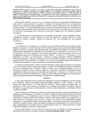 Jueves 28 de julio de 2016 DIARIO OFICIAL (Primera Sección) 87
NOTIFICACIÓN mediante la cual se da a conocer el inicio del procedimiento administrativo para emitir la
Declaratoria de Sujeción al Régimen de Dominio Público de la Federación, respecto del inmueble Federal
denominado Agencia La Unión, ubicado en Calle Sin Nombre S/N, Colonia Centro, C.P. 77999, Municipio de
Othón P. Blanco, Estado de Quintana Roo, con superficie de 78.30 metros cuadrados, por encontrarse en el
supuesto de lo establecido en el artículo 29 fracción IV en relación con el artículo 6 fracción VI, ambos de la Ley
General de Bienes Nacionales.
NOTIFICACIÓN MEDIANTE LA CUAL SE DA A CONOCER EL INICIO DEL PROCEDIMIENTO ADMINISTRATIVO
PARA EMITIR LA DECLARATORIA DE SUJECIÓN AL RÉGIMEN DE DOMINIO PÚBLICO DE LA FEDERACIÓN,
RESPECTO DEL INMUEBLE FEDERAL DENOMINADO “AGENCIA LA UNIÓN”, UBICADO EN CALLE SIN NOMBRE S/N,
COLONIA CENTRO, C.P. 77999, MUNICIPIO DE OTHÓN P. BLANCO, ESTADO DE QUINTANA ROO, CON SUPERFICIE
DE 78.30 METROS CUADRADOS, POR ENCONTRARSE EN EL SUPUESTO DE LO ESTABLECIDO EN EL ARTÍCULO
29 FRACCIÓN IV EN RELACIÓN CON EL ARTÍCULO 6 FRACCIÓN VI, AMBOS DE LA LEY GENERAL DE BIENES
NACIONALES.
A LOS PROPIETARIOS Y/O POSEEDORES DE LOS PREDIOS COLINDANTES CON EL INMUEBLE FEDERAL
DENOMINADO “AGENCIA LA UNIÓN”, UBICADO EN CALLE SIN NOMBRE S/N, COLONIA CENTRO, C.P. 77999,
MUNICIPIO DE OTHÓN P. BLANCO, ESTADO DE QUINTANA ROO, CON SUPERFICIE DE 78.30 METROS
CUADRADOS.
PRESENTES
Con fundamento en lo dispuesto por el Artículo 27 de la Constitución Política de los Estados Unidos
Mexicanos; artículos 2, 17, 26 y 37 fracciones XX, XXII y XXIII de la Ley Orgánica de la Administración Pública
Federal, en relación al Transitorio Segundo del Decreto que modifica la Ley Orgánica de la Administración
Pública Federal, publicada el 2 de enero de 2013; 2, fracciones VI y VII, 3 fracción III, 4, 6 fracción VI, 10, 13,
28, fracciones I, III y VII, 29, fracción IV, 32 y 40 de la Ley General de Bienes Nacionales; 3 inciso B y 85
del Reglamento Interior de la Secretaría de la Función Pública; 1, 3 fracción X, y 11 fracciones I y V del
Reglamento del Instituto de Administración y Avalúos de Bienes Nacionales; ARTÍCULO PRIMERO
del Acuerdo delegatorio, emitido por la Secretaría de la Función Pública, publicado en el Diario Oficial de la
Federación el día 1 de junio del 2015; 2, 3 fracción VI, 4, 8 y 10 de la Ley del Diario Oficial de la Federación y
Gacetas Gubernamentales; y 4 de la Ley Federal de Procedimiento Administrativo.
El Instituto de Administración y Avalúos de Bienes Nacionales, Órgano Desconcentrado de la Secretaría
de la Función Pública, como lo disponen los artículos 3, inciso B y 85 del Reglamento Interior de esta última,
al cual le corresponde llevar el inventario, registro y catastro de los inmuebles federales, así como la
administración, vigilancia, control, protección, adquisición, enajenación y afectación de inmuebles federales
competencia de la propia Secretaría, de conformidad con los artículos 1, 3 fracción X y 11 fracciones I y V del
Reglamento del Instituto de Administración y Avalúos de Bienes Nacionales, facultades que son ejercidas a
través de la Dirección General de Administración del Patrimonio Inmobiliario Federal.
NOTIFICA
El inicio del procedimiento para la emisión de la Declaratoria de Sujeción al Régimen de Dominio Público
de la Federación, respecto del inmueble Federal denominado “Agencia La Unión”, ubicado en Calle Sin
Nombre S/N, Colonia Centro, C.P. 77999, Municipio de Othón P. Blanco, Estado de Quintana Roo, con
superficie de 78.30 metros cuadrados, controlado por el Inventario del Patrimonio Inmobiliario Federal y
Paraestatal, a cargo del Instituto de Administración y Avalúos de Bienes Nacionales, con el Registro Federal
Inmobiliario 23-2026-5.
Que en virtud de que el inmueble de mérito se encuentra bajo la posesión, control y administración de la
Secretaría de Comunicaciones y Transportes, a través de su organismo descentralizado denominado Servicio
Postal Mexicano, y con fundamento en el Art. 4 de la Ley Federal de Procedimiento Administrativo, SE
CONCEDE un PLAZO de CINCO DÍAS HÁBILES, contados a partir del día siguiente de su publicación en el
Diario Oficial de la Federación, para que por sí mismos o por medio de sus representantes legales,
manifiesten su inconformidad mediante escrito libre dirigido a la Dirección General de Administración del
Patrimonio Inmobiliario Federal, mismo que deberán acompañar de la documentación en la que se funde su
dicho, presentándola en el domicilio ubicado en Avenida México número 151, Colonia Del Carmen, Código
Postal 04100, Delegación Coyoacán, Ciudad de México.
En la Ciudad de México, a los 13 días del mes de julio de dos mil dieciséis.- El Director General de
Administración del Patrimonio Inmobiliario Federal, Luis Fernando Morales Núñez.- Rúbrica.
 