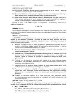 Jueves 28 de julio de 2016 DIARIO OFICIAL (Primera Sección) 9
III. DECLARAN “LAS PARTES” QUE:
III.1. Se reconocen mutuamente la personalidad y atribuciones con las que se ostentan y que es su
voluntad celebrar el presente convenio de coordinación.
III.2. Cuentan con los recursos necesarios para proporcionarse recíprocamente en la coordinación y el
apoyo necesario para la consecución del objeto materia del presente instrumento.
III.3. Están convencidas que la sensibilización y capacitación de los servidores públicos se traduce en una
nueva forma de gobernar, con la que se abona al bienestar social, a través del trato respetuoso y
sensible, lo que redundará en el fortalecimiento institucional de “LAS PARTES”.
Expuesto lo anterior, “LAS PARTES” sujetan sus compromisos a los términos y condiciones que
establecen las siguientes:
CLÁUSULAS
PRIMERA.- OBJETO.
La realización de actividades y acciones estratégicas que contribuyan al fortalecimiento de la Cultura
Democrática y Cívica, a través de los canales de consulta y coordinación que se implementen para su diseño
e instrumentación.
SEGUNDA.- COMPROMISOS.
“LAS PARTES” acuerdan que en el ámbito de sus respectivas atribuciones y esferas de competencia y
derivado de los calendarios, programas y acciones de trabajo que serán acordados por escrito,
se desarrollarán actividades, análisis y proyectos en conjunto como los que a continuación se mencionan de
manera enunciativa mas no limitativa:
I. Fortalecer la identidad nacional y el sentido de pertenencia de los mexicanos, realizando de manera
conjunta o independiente, cualquier actividad que promueva los valores democráticos y cívicos, así
como la corresponsabilidad entre autoridades y ciudadanos;
II. Promover el conocimiento y la defensa de los principios que rigen el estado de derecho con el
impulso de una cultura de la legalidad;
III. Fomentar entre la población los valores y las prácticas democráticas que motiven su participación
para el desarrollo comunitario, la equidad de género, la no discriminación y un trato digno a las
personas, a través de la difusión de campañas que fortalezcan y difundan los valores cívicos
y democráticos;
IV. Promover entre la población el conocimiento y la práctica de los valores cívicos y principios
democráticos, como una práctica permanente para fortalecer la confianza de los ciudadanos en las
instituciones públicas y democráticas;
V. Alentar en recintos de reinserción social la práctica de respeto a los símbolos patrios, con la
celebración de ceremonias cívicas, que contribuyan a su exaltación;
VI. Promover entre la población la realización de actividades para fortalecer la educación cívica y la
difusión de la cultura democrática, mediante la coordinación con otras instituciones y organismos
públicos, privados y sociales, a través de convenios de coordinación con los diferentes sectores de la
sociedad, y
VII. Contribuir en la promoción y difusión de los valores cívicos y la cultura democrática, a través
de medios impresos y electrónicos e impulsar la investigación de la cultura política, cívica y de
participación ciudadana.
TERCERA.- COMITÉ DE SEGUIMIENTO Y EVALUACIÓN.
“LAS PARTES” convienen que para la vigilancia, seguimiento, y evaluación de las acciones que se
requieran para el cumplimiento del objeto del presente convenio designan a los siguientes servidores públicos:
I. Por “LA SECRETARÍA”:
I.1. Al Titular de la Unidad de Desarrollo Político y Fomento Cívico, y
I.2. Al Director General de Cultura Democrática y Fomento Cívico.
 