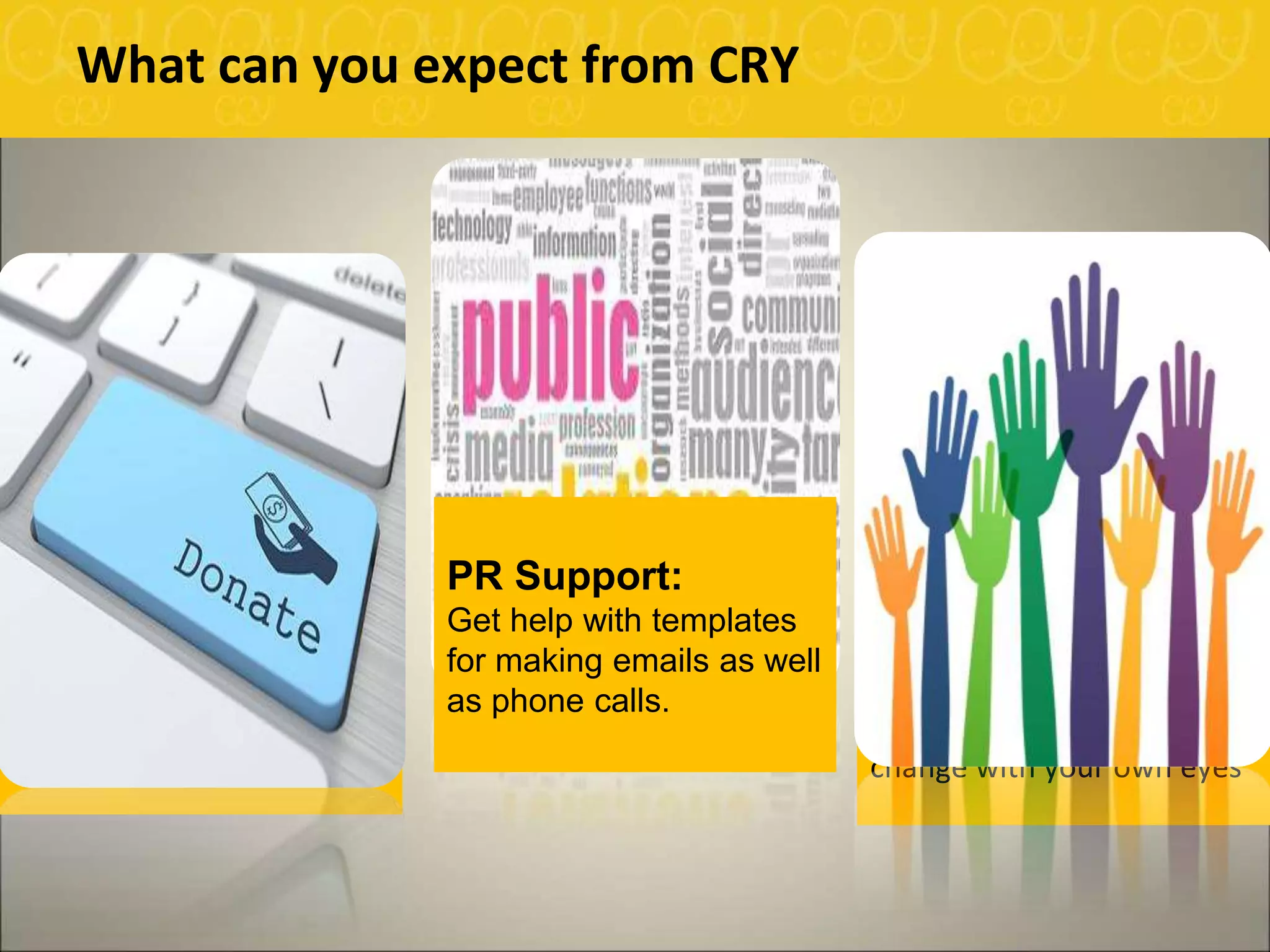 What can you expect from CRY
Online Donation
Support:
CRY provides you with tools
required to raise funds online.
Management of liquid cash
and cheques maybe facilitated
by CRY as well.
Connect to the Cause:
A day designed for a
project visit in one of our
project areas in Delhi. The
visit to help you see the
change with your own eyes
PR Support:
Get help with templates
for making emails as well
as phone calls.
 