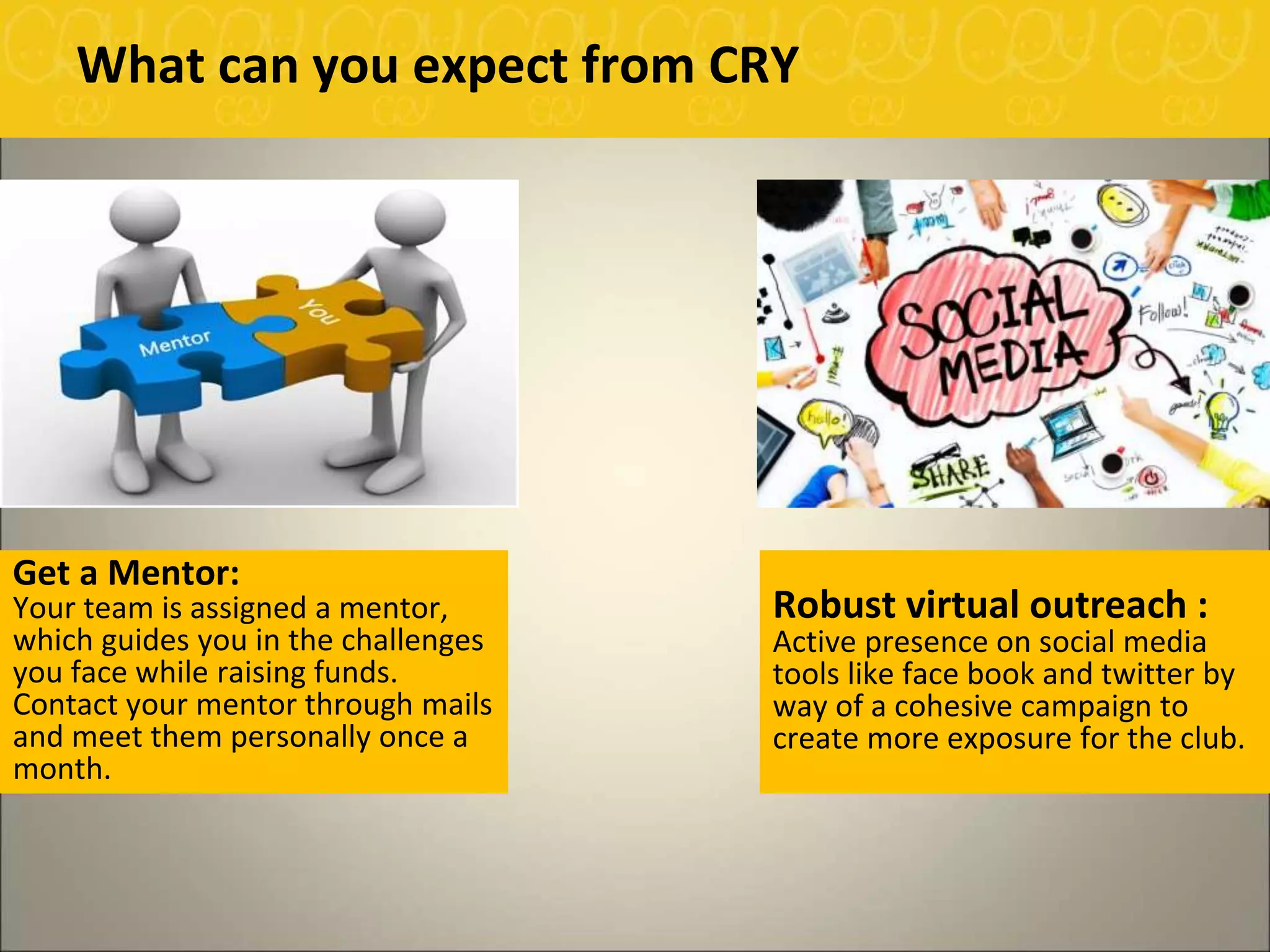 Robust virtual outreach :
Active presence on social media
tools like face book and twitter by
way of a cohesive campaign to
create more exposure for the club.
What can you expect from CRY
Get a Mentor:
Your team is assigned a mentor,
which guides you in the challenges
you face while raising funds.
Contact your mentor through mails
and meet them personally once a
month.
 