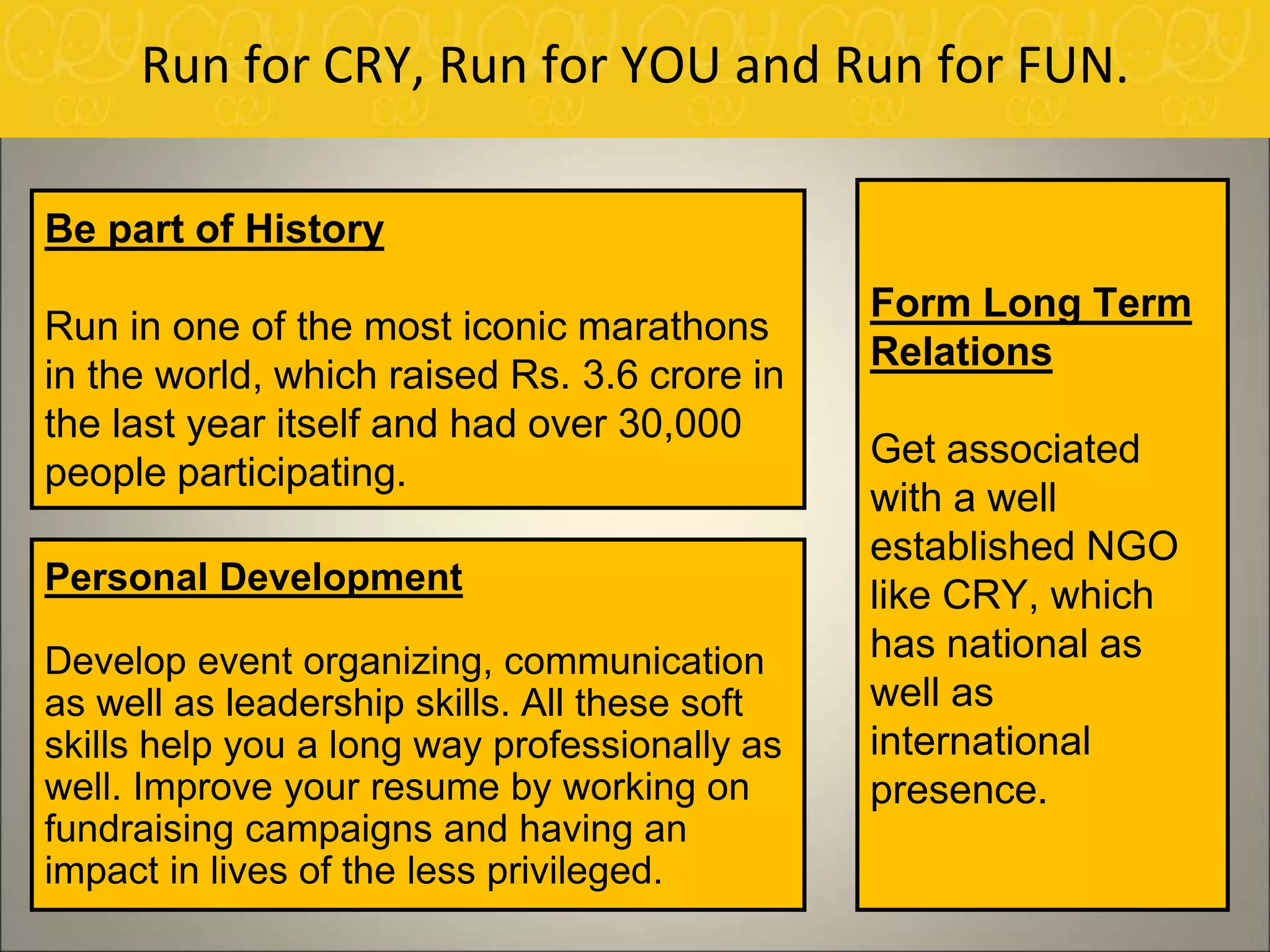 Run for CRY, Run for YOU and Run for FUN.
Form Long Term
Relations
Get associated
with a well
established NGO
like CRY, which
has national as
well as
international
presence.
Personal Development
Develop event organizing, communication
as well as leadership skills. All these soft
skills help you a long way professionally as
well. Improve your resume by working on
fundraising campaigns and having an
impact in lives of the less privileged.
Be part of History
Run in one of the most iconic marathons
in the world, which raised Rs. 3.6 crore in
the last year itself and had over 30,000
people participating.
 