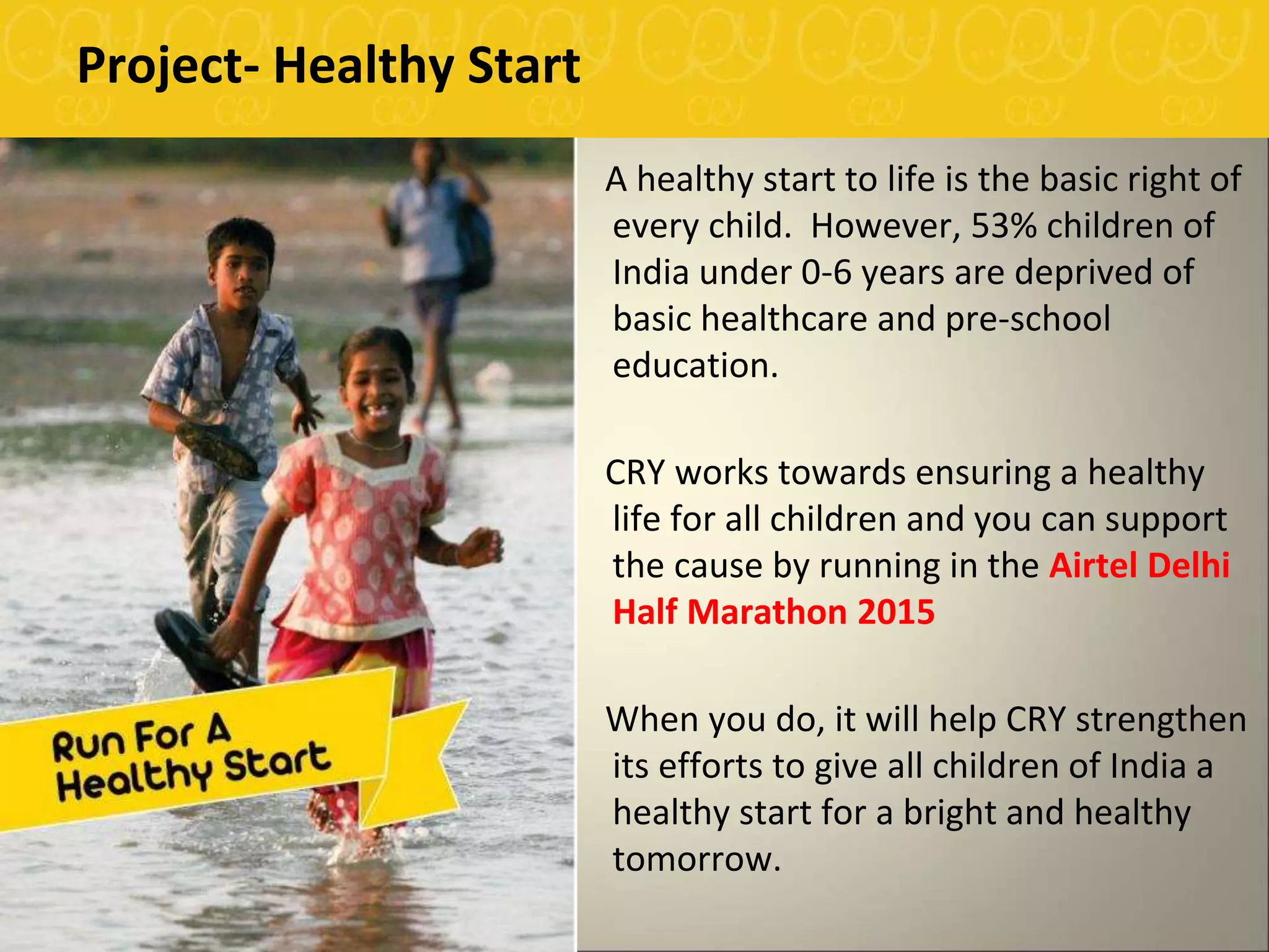 Project- Healthy Start
A healthy start to life is the basic right of
every child. However, 53% children of
India under 0-6 years are deprived of
basic healthcare and pre-school
education.
CRY works towards ensuring a healthy
life for all children and you can support
the cause by running in the Airtel Delhi
Half Marathon 2015
When you do, it will help CRY strengthen
its efforts to give all children of India a
healthy start for a bright and healthy
tomorrow.
 