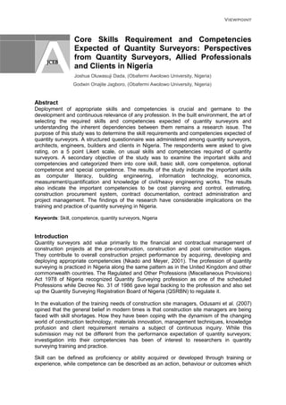 Viewpoint
Core Skills Requirement and Competencies
Expected of Quantity Surveyors: Perspectives
from Quantity Surveyors, Allied Professionals
and Clients in Nigeria
Joshua Oluwasuji Dada, (Obafermi Awolowo University, Nigeria)
Godwin Onajite Jagboro, (Obafermi Awolowo University, Nigeria)
Abstract
Deployment of appropriate skills and competencies is crucial and germane to the
development and continuous relevance of any profession. In the built environment, the art of
selecting the required skills and competencies expected of quantity surveyors and
understanding the inherent dependencies between them remains a research issue. The
purpose of this study was to determine the skill requirements and competencies expected of
quantity surveyors. A structured questionnaire was administered among quantity surveyors,
architects, engineers, builders and clients in Nigeria. The respondents were asked to give
rating, on a 5 point Likert scale, on usual skills and competencies required of quantity
surveyors. A secondary objective of the study was to examine the important skills and
competencies and categorized them into core skill, basic skill, core competence, optional
competence and special competence. The results of the study indicate the important skills
as computer literacy, building engineering, information technology, economics,
measurement/quantification and knowledge of civil/heavy engineering works. The results
also indicate the important competencies to be cost planning and control, estimating,
construction procurement system, contract documentation, contract administration and
project management. The findings of the research have considerable implications on the
training and practice of quantity surveying in Nigeria.
Keywords: Skill, competence, quantity surveyors, Nigeria
Introduction
Quantity surveyors add value primarily to the financial and contractual management of
construction projects at the pre-construction, construction and post construction stages.
They contribute to overall construction project performance by acquiring, developing and
deploying appropriate competencies (Nkado and Meyer, 2001). The profession of quantity
surveying is practiced in Nigeria along the same pattern as in the United Kingdom and other
commonwealth countries. The Regulated and Other Professions (Miscellaneous Provisions)
Act 1978 of Nigeria recognized Quantity Surveying profession as one of the scheduled
Professions while Decree No. 31 of 1986 gave legal backing to the profession and also set
up the Quantity Surveying Registration Board of Nigeria (QSRBN) to regulate it.
In the evaluation of the training needs of construction site managers, Odusami et al. (2007)
opined that the general belief in modern times is that construction site managers are being
faced with skill shortages. How they have been coping with the dynamism of the changing
world of construction technology, materials innovation, management techniques, knowledge
profusion and client requirement remains a subject of continuous inquiry. While this
submission may not be different from the performance expectation of quantity surveyors;
investigation into their competencies has been of interest to researchers in quantity
surveying training and practice.
Skill can be defined as proficiency or ability acquired or developed through training or
experience, while competence can be described as an action, behaviour or outcomes which
 