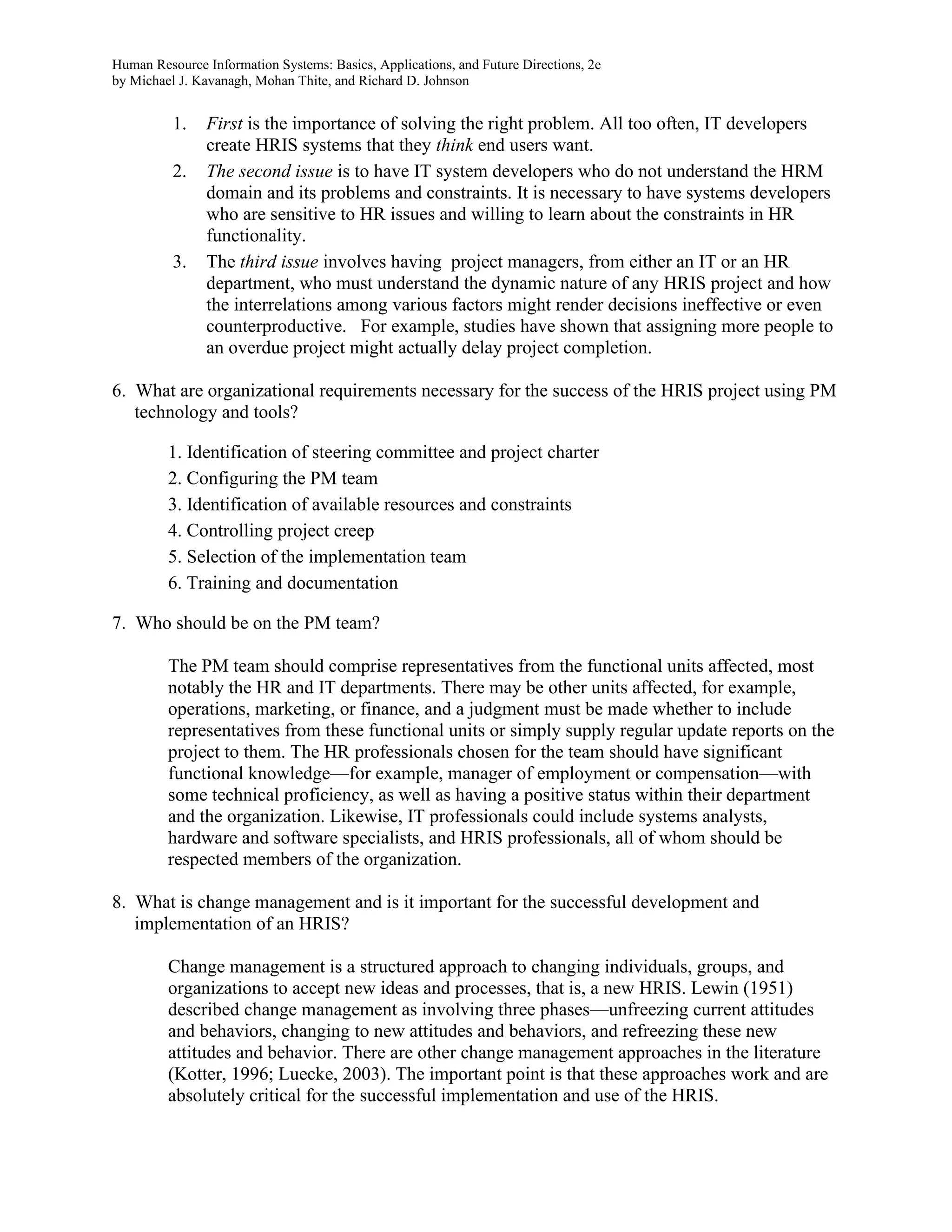 Human Resource Information Systems: Basics, Applications, and Future Directions, 2e
by Michael J. Kavanagh, Mohan Thite, and Richard D. Johnson
1. First is the importance of solving the right problem. All too often, IT developers
create HRIS systems that they think end users want.
2. The second issue is to have IT system developers who do not understand the HRM
domain and its problems and constraints. It is necessary to have systems developers
who are sensitive to HR issues and willing to learn about the constraints in HR
functionality.
3. The third issue involves having project managers, from either an IT or an HR
department, who must understand the dynamic nature of any HRIS project and how
the interrelations among various factors might render decisions ineffective or even
counterproductive. For example, studies have shown that assigning more people to
an overdue project might actually delay project completion.
6. What are organizational requirements necessary for the success of the HRIS project using PM
technology and tools?
1. Identification of steering committee and project charter
2. Configuring the PM team
3. Identification of available resources and constraints
4. Controlling project creep
5. Selection of the implementation team
6. Training and documentation
7. Who should be on the PM team?
The PM team should comprise representatives from the functional units affected, most
notably the HR and IT departments. There may be other units affected, for example,
operations, marketing, or finance, and a judgment must be made whether to include
representatives from these functional units or simply supply regular update reports on the
project to them. The HR professionals chosen for the team should have significant
functional knowledge—for example, manager of employment or compensation—with
some technical proficiency, as well as having a positive status within their department
and the organization. Likewise, IT professionals could include systems analysts,
hardware and software specialists, and HRIS professionals, all of whom should be
respected members of the organization.
8. What is change management and is it important for the successful development and
implementation of an HRIS?
Change management is a structured approach to changing individuals, groups, and
organizations to accept new ideas and processes, that is, a new HRIS. Lewin (1951)
described change management as involving three phases—unfreezing current attitudes
and behaviors, changing to new attitudes and behaviors, and refreezing these new
attitudes and behavior. There are other change management approaches in the literature
(Kotter, 1996; Luecke, 2003). The important point is that these approaches work and are
absolutely critical for the successful implementation and use of the HRIS.
 