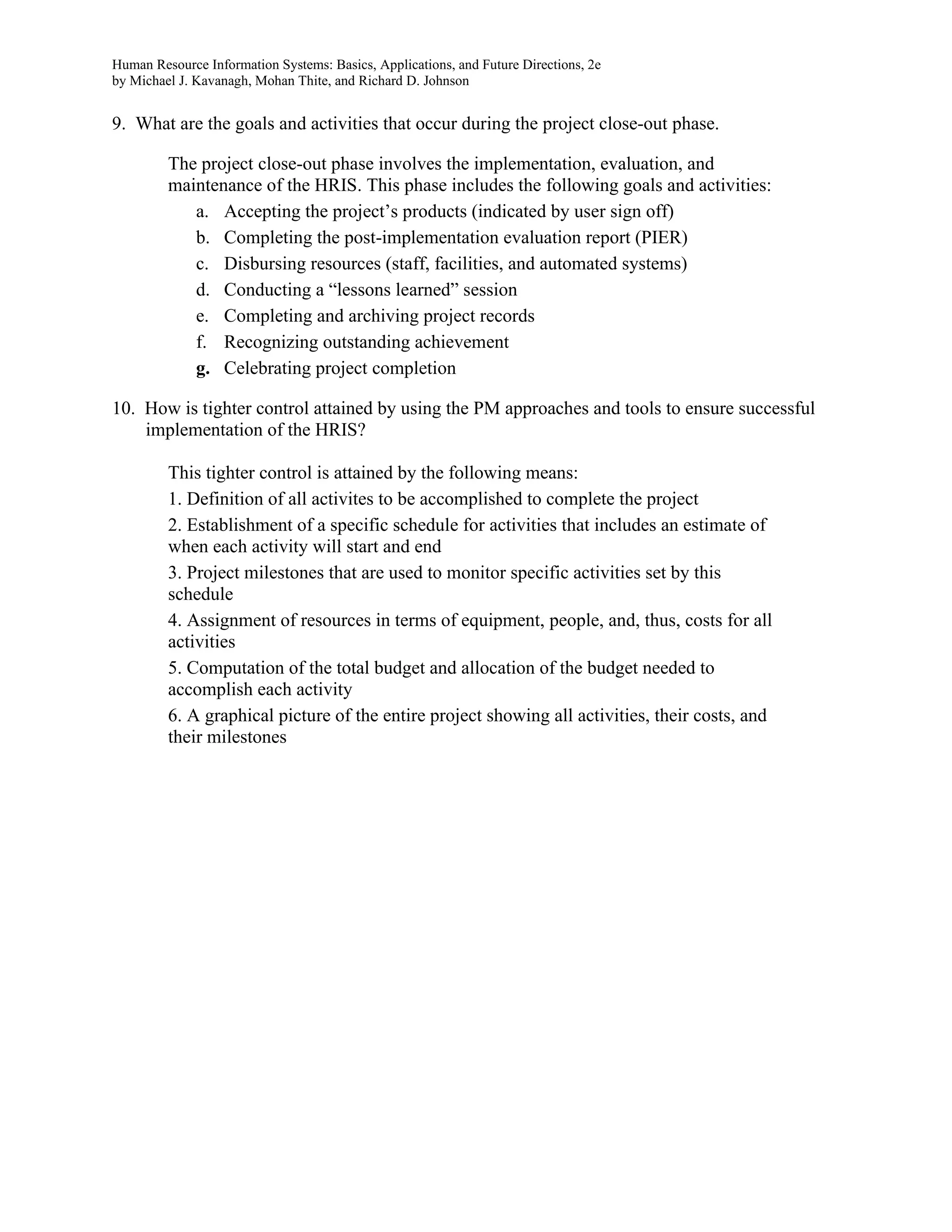 Human Resource Information Systems: Basics, Applications, and Future Directions, 2e
by Michael J. Kavanagh, Mohan Thite, and Richard D. Johnson
9. What are the goals and activities that occur during the project close-out phase.
The project close-out phase involves the implementation, evaluation, and
maintenance of the HRIS. This phase includes the following goals and activities:
a. Accepting the project’s products (indicated by user sign off)
b. Completing the post-implementation evaluation report (PIER)
c. Disbursing resources (staff, facilities, and automated systems)
d. Conducting a “lessons learned” session
e. Completing and archiving project records
f. Recognizing outstanding achievement
g. Celebrating project completion
10. How is tighter control attained by using the PM approaches and tools to ensure successful
implementation of the HRIS?
This tighter control is attained by the following means:
1. Definition of all activites to be accomplished to complete the project
2. Establishment of a specific schedule for activities that includes an estimate of
when each activity will start and end
3. Project milestones that are used to monitor specific activities set by this
schedule
4. Assignment of resources in terms of equipment, people, and, thus, costs for all
activities
5. Computation of the total budget and allocation of the budget needed to
accomplish each activity
6. A graphical picture of the entire project showing all activities, their costs, and
their milestones
 
