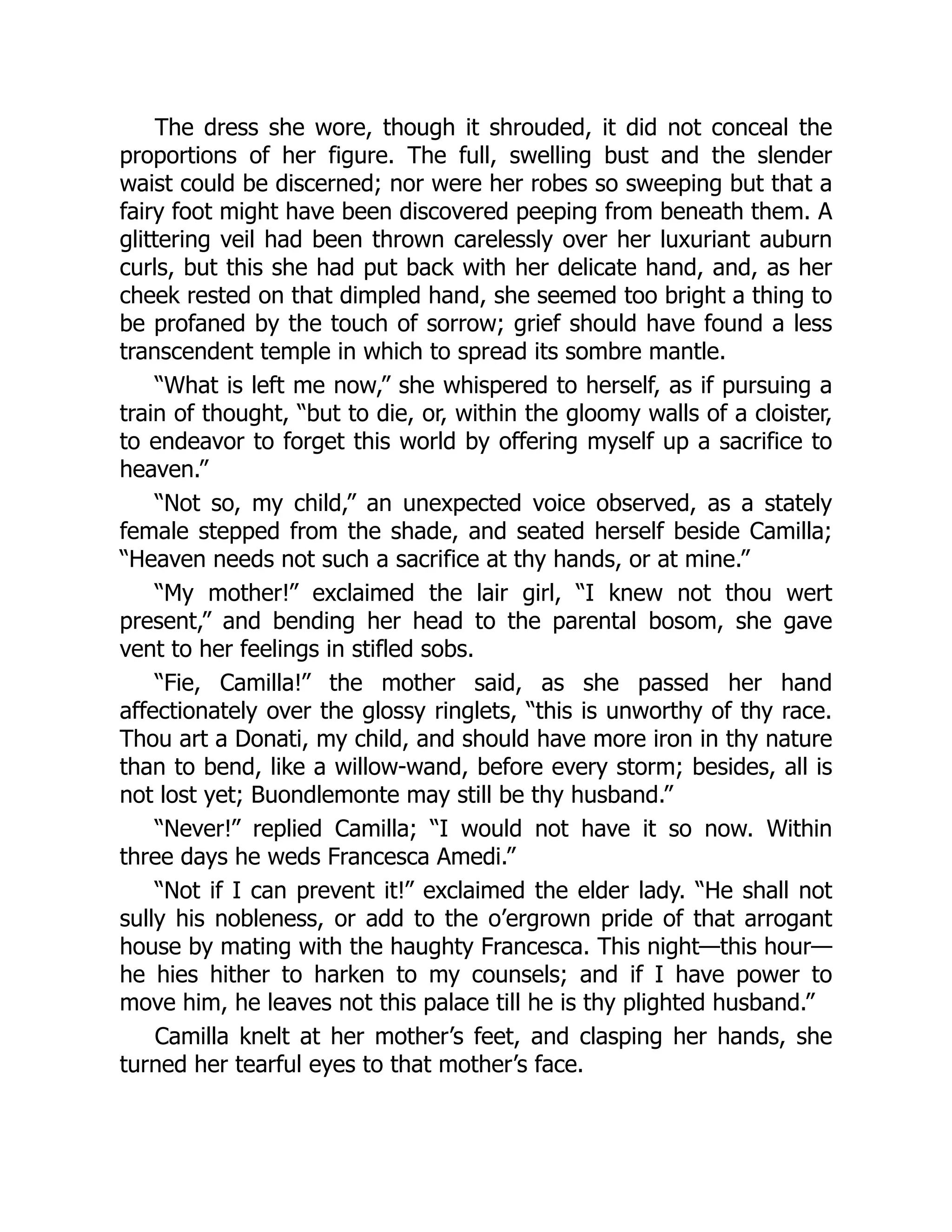 The dress she wore, though it shrouded, it did not conceal the
proportions of her figure. The full, swelling bust and the slender
waist could be discerned; nor were her robes so sweeping but that a
fairy foot might have been discovered peeping from beneath them. A
glittering veil had been thrown carelessly over her luxuriant auburn
curls, but this she had put back with her delicate hand, and, as her
cheek rested on that dimpled hand, she seemed too bright a thing to
be profaned by the touch of sorrow; grief should have found a less
transcendent temple in which to spread its sombre mantle.
“What is left me now,” she whispered to herself, as if pursuing a
train of thought, “but to die, or, within the gloomy walls of a cloister,
to endeavor to forget this world by offering myself up a sacrifice to
heaven.”
“Not so, my child,” an unexpected voice observed, as a stately
female stepped from the shade, and seated herself beside Camilla;
“Heaven needs not such a sacrifice at thy hands, or at mine.”
“My mother!” exclaimed the lair girl, “I knew not thou wert
present,” and bending her head to the parental bosom, she gave
vent to her feelings in stifled sobs.
“Fie, Camilla!” the mother said, as she passed her hand
affectionately over the glossy ringlets, “this is unworthy of thy race.
Thou art a Donati, my child, and should have more iron in thy nature
than to bend, like a willow-wand, before every storm; besides, all is
not lost yet; Buondlemonte may still be thy husband.”
“Never!” replied Camilla; “I would not have it so now. Within
three days he weds Francesca Amedi.”
“Not if I can prevent it!” exclaimed the elder lady. “He shall not
sully his nobleness, or add to the o’ergrown pride of that arrogant
house by mating with the haughty Francesca. This night—this hour—
he hies hither to harken to my counsels; and if I have power to
move him, he leaves not this palace till he is thy plighted husband.”
Camilla knelt at her mother’s feet, and clasping her hands, she
turned her tearful eyes to that mother’s face.
 