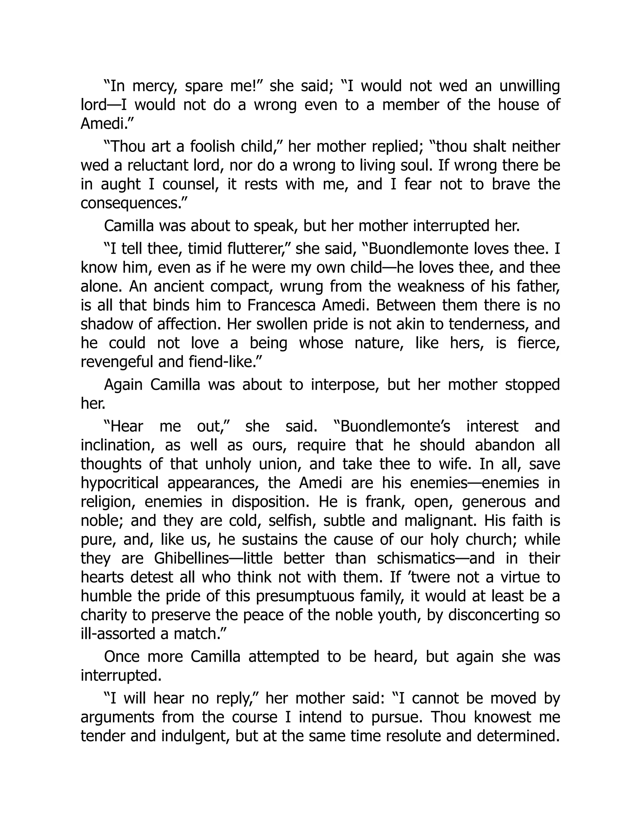 “In mercy, spare me!” she said; “I would not wed an unwilling
lord—I would not do a wrong even to a member of the house of
Amedi.”
“Thou art a foolish child,” her mother replied; “thou shalt neither
wed a reluctant lord, nor do a wrong to living soul. If wrong there be
in aught I counsel, it rests with me, and I fear not to brave the
consequences.”
Camilla was about to speak, but her mother interrupted her.
“I tell thee, timid flutterer,” she said, “Buondlemonte loves thee. I
know him, even as if he were my own child—he loves thee, and thee
alone. An ancient compact, wrung from the weakness of his father,
is all that binds him to Francesca Amedi. Between them there is no
shadow of affection. Her swollen pride is not akin to tenderness, and
he could not love a being whose nature, like hers, is fierce,
revengeful and fiend-like.”
Again Camilla was about to interpose, but her mother stopped
her.
“Hear me out,” she said. “Buondlemonte’s interest and
inclination, as well as ours, require that he should abandon all
thoughts of that unholy union, and take thee to wife. In all, save
hypocritical appearances, the Amedi are his enemies—enemies in
religion, enemies in disposition. He is frank, open, generous and
noble; and they are cold, selfish, subtle and malignant. His faith is
pure, and, like us, he sustains the cause of our holy church; while
they are Ghibellines—little better than schismatics—and in their
hearts detest all who think not with them. If ’twere not a virtue to
humble the pride of this presumptuous family, it would at least be a
charity to preserve the peace of the noble youth, by disconcerting so
ill-assorted a match.”
Once more Camilla attempted to be heard, but again she was
interrupted.
“I will hear no reply,” her mother said: “I cannot be moved by
arguments from the course I intend to pursue. Thou knowest me
tender and indulgent, but at the same time resolute and determined.
 