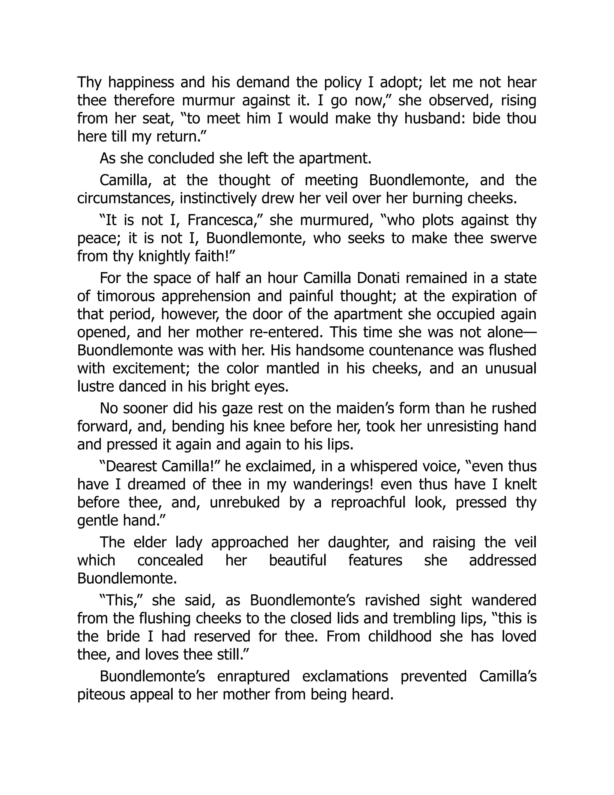 Thy happiness and his demand the policy I adopt; let me not hear
thee therefore murmur against it. I go now,” she observed, rising
from her seat, “to meet him I would make thy husband: bide thou
here till my return.”
As she concluded she left the apartment.
Camilla, at the thought of meeting Buondlemonte, and the
circumstances, instinctively drew her veil over her burning cheeks.
“It is not I, Francesca,” she murmured, “who plots against thy
peace; it is not I, Buondlemonte, who seeks to make thee swerve
from thy knightly faith!”
For the space of half an hour Camilla Donati remained in a state
of timorous apprehension and painful thought; at the expiration of
that period, however, the door of the apartment she occupied again
opened, and her mother re-entered. This time she was not alone—
Buondlemonte was with her. His handsome countenance was flushed
with excitement; the color mantled in his cheeks, and an unusual
lustre danced in his bright eyes.
No sooner did his gaze rest on the maiden’s form than he rushed
forward, and, bending his knee before her, took her unresisting hand
and pressed it again and again to his lips.
“Dearest Camilla!” he exclaimed, in a whispered voice, “even thus
have I dreamed of thee in my wanderings! even thus have I knelt
before thee, and, unrebuked by a reproachful look, pressed thy
gentle hand.”
The elder lady approached her daughter, and raising the veil
which concealed her beautiful features she addressed
Buondlemonte.
“This,” she said, as Buondlemonte’s ravished sight wandered
from the flushing cheeks to the closed lids and trembling lips, “this is
the bride I had reserved for thee. From childhood she has loved
thee, and loves thee still.”
Buondlemonte’s enraptured exclamations prevented Camilla’s
piteous appeal to her mother from being heard.
 