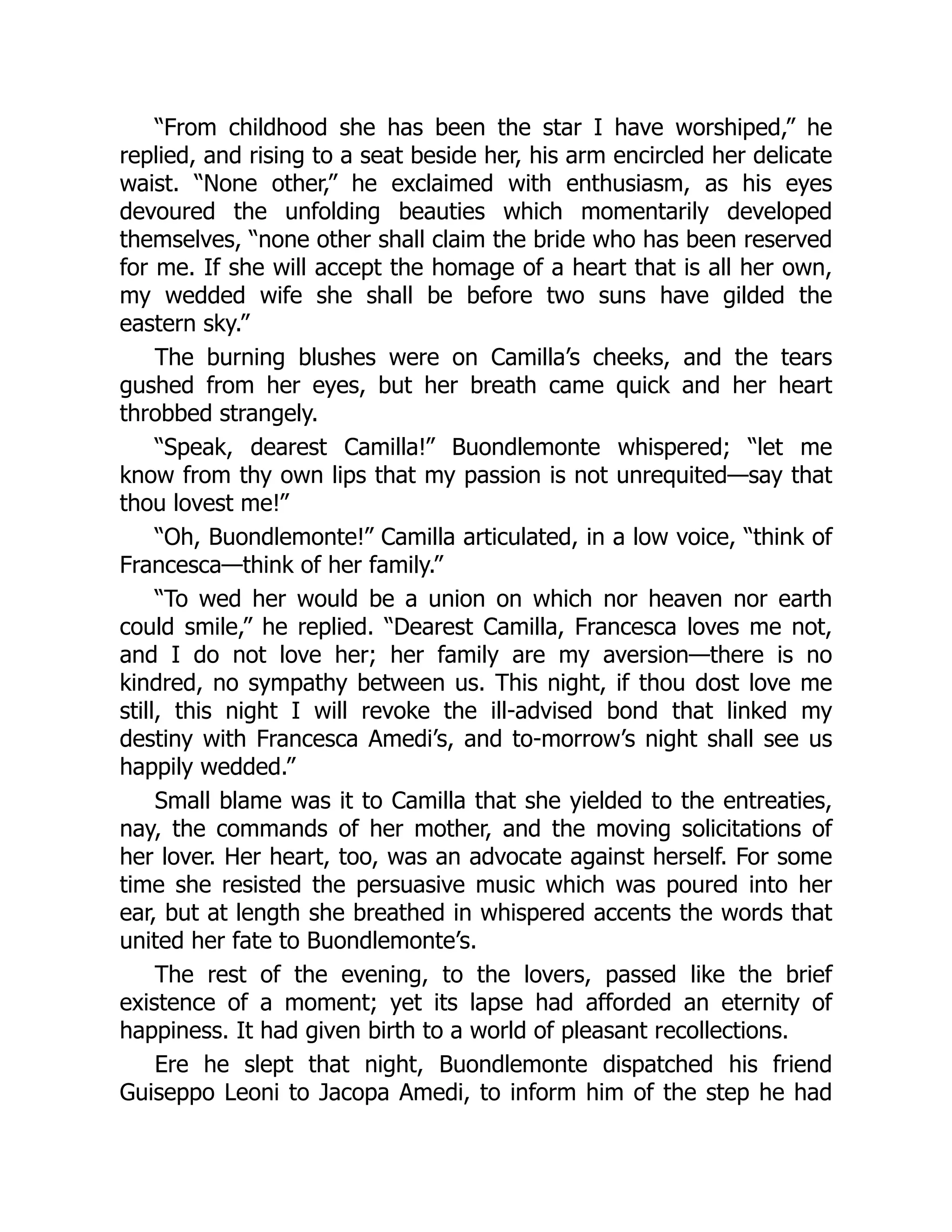 “From childhood she has been the star I have worshiped,” he
replied, and rising to a seat beside her, his arm encircled her delicate
waist. “None other,” he exclaimed with enthusiasm, as his eyes
devoured the unfolding beauties which momentarily developed
themselves, “none other shall claim the bride who has been reserved
for me. If she will accept the homage of a heart that is all her own,
my wedded wife she shall be before two suns have gilded the
eastern sky.”
The burning blushes were on Camilla’s cheeks, and the tears
gushed from her eyes, but her breath came quick and her heart
throbbed strangely.
“Speak, dearest Camilla!” Buondlemonte whispered; “let me
know from thy own lips that my passion is not unrequited—say that
thou lovest me!”
“Oh, Buondlemonte!” Camilla articulated, in a low voice, “think of
Francesca—think of her family.”
“To wed her would be a union on which nor heaven nor earth
could smile,” he replied. “Dearest Camilla, Francesca loves me not,
and I do not love her; her family are my aversion—there is no
kindred, no sympathy between us. This night, if thou dost love me
still, this night I will revoke the ill-advised bond that linked my
destiny with Francesca Amedi’s, and to-morrow’s night shall see us
happily wedded.”
Small blame was it to Camilla that she yielded to the entreaties,
nay, the commands of her mother, and the moving solicitations of
her lover. Her heart, too, was an advocate against herself. For some
time she resisted the persuasive music which was poured into her
ear, but at length she breathed in whispered accents the words that
united her fate to Buondlemonte’s.
The rest of the evening, to the lovers, passed like the brief
existence of a moment; yet its lapse had afforded an eternity of
happiness. It had given birth to a world of pleasant recollections.
Ere he slept that night, Buondlemonte dispatched his friend
Guiseppo Leoni to Jacopa Amedi, to inform him of the step he had
 