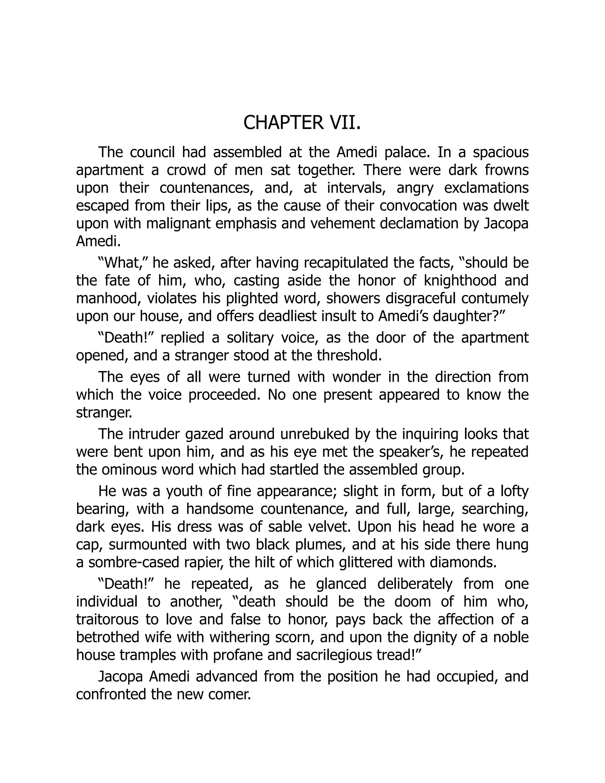 CHAPTER VII.
The council had assembled at the Amedi palace. In a spacious
apartment a crowd of men sat together. There were dark frowns
upon their countenances, and, at intervals, angry exclamations
escaped from their lips, as the cause of their convocation was dwelt
upon with malignant emphasis and vehement declamation by Jacopa
Amedi.
“What,” he asked, after having recapitulated the facts, “should be
the fate of him, who, casting aside the honor of knighthood and
manhood, violates his plighted word, showers disgraceful contumely
upon our house, and offers deadliest insult to Amedi’s daughter?”
“Death!” replied a solitary voice, as the door of the apartment
opened, and a stranger stood at the threshold.
The eyes of all were turned with wonder in the direction from
which the voice proceeded. No one present appeared to know the
stranger.
The intruder gazed around unrebuked by the inquiring looks that
were bent upon him, and as his eye met the speaker’s, he repeated
the ominous word which had startled the assembled group.
He was a youth of fine appearance; slight in form, but of a lofty
bearing, with a handsome countenance, and full, large, searching,
dark eyes. His dress was of sable velvet. Upon his head he wore a
cap, surmounted with two black plumes, and at his side there hung
a sombre-cased rapier, the hilt of which glittered with diamonds.
“Death!” he repeated, as he glanced deliberately from one
individual to another, “death should be the doom of him who,
traitorous to love and false to honor, pays back the affection of a
betrothed wife with withering scorn, and upon the dignity of a noble
house tramples with profane and sacrilegious tread!”
Jacopa Amedi advanced from the position he had occupied, and
confronted the new comer.
 