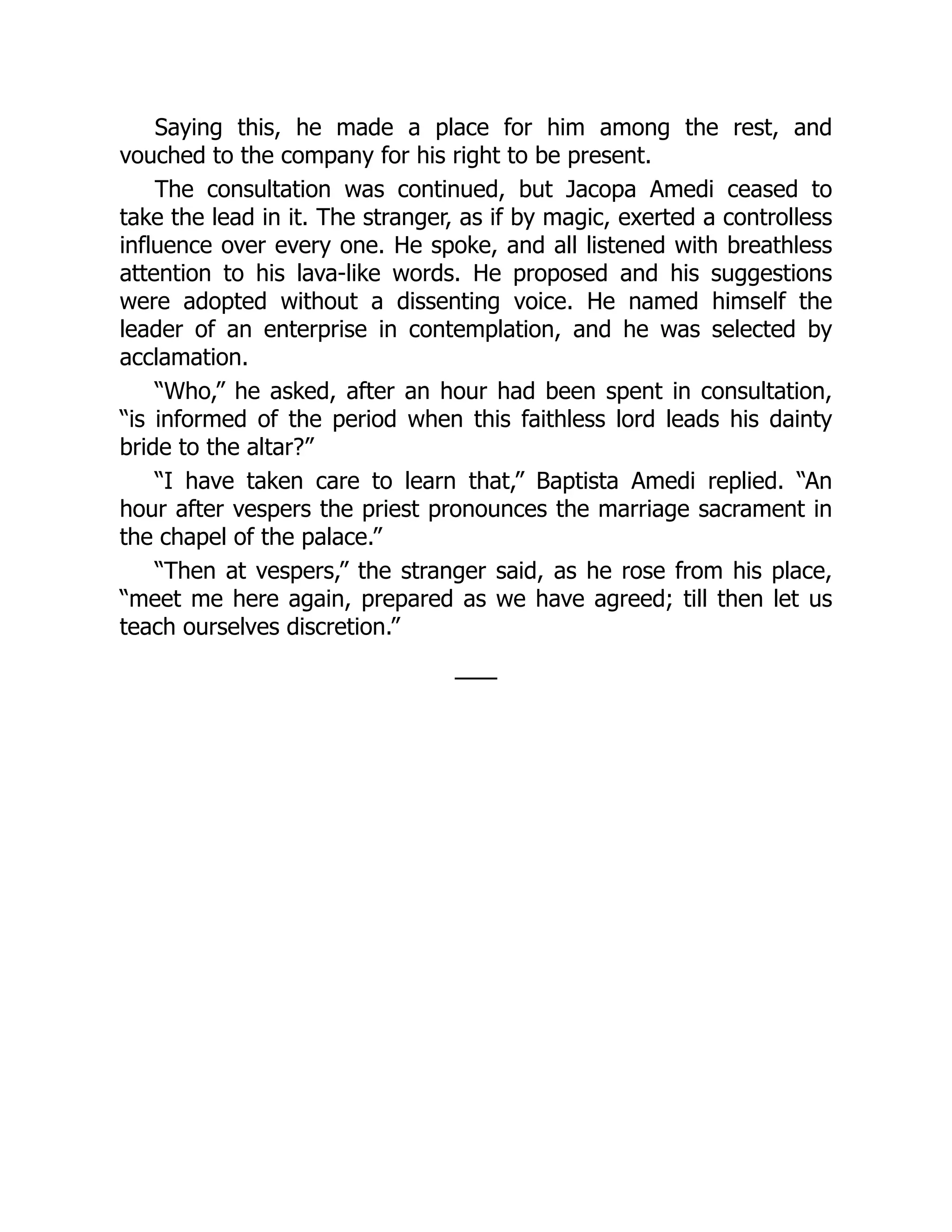 Saying this, he made a place for him among the rest, and
vouched to the company for his right to be present.
The consultation was continued, but Jacopa Amedi ceased to
take the lead in it. The stranger, as if by magic, exerted a controlless
influence over every one. He spoke, and all listened with breathless
attention to his lava-like words. He proposed and his suggestions
were adopted without a dissenting voice. He named himself the
leader of an enterprise in contemplation, and he was selected by
acclamation.
“Who,” he asked, after an hour had been spent in consultation,
“is informed of the period when this faithless lord leads his dainty
bride to the altar?”
“I have taken care to learn that,” Baptista Amedi replied. “An
hour after vespers the priest pronounces the marriage sacrament in
the chapel of the palace.”
“Then at vespers,” the stranger said, as he rose from his place,
“meet me here again, prepared as we have agreed; till then let us
teach ourselves discretion.”
——
 