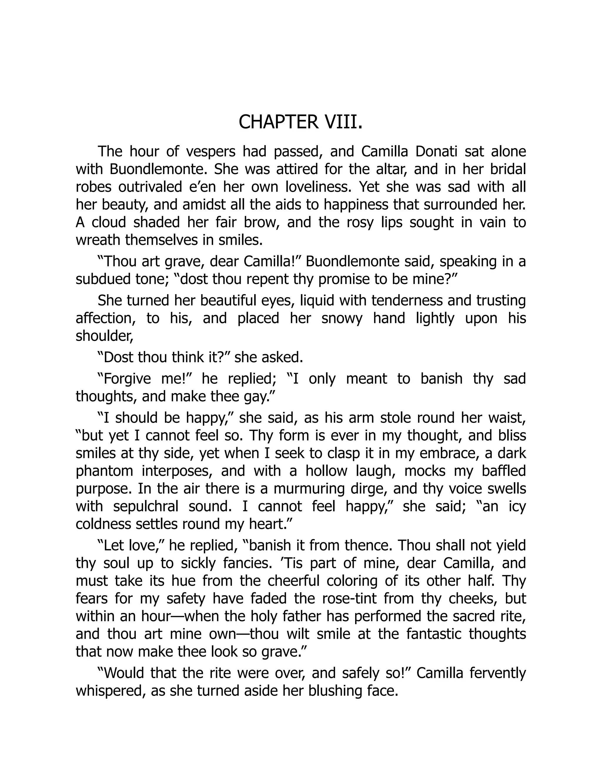 CHAPTER VIII.
The hour of vespers had passed, and Camilla Donati sat alone
with Buondlemonte. She was attired for the altar, and in her bridal
robes outrivaled e’en her own loveliness. Yet she was sad with all
her beauty, and amidst all the aids to happiness that surrounded her.
A cloud shaded her fair brow, and the rosy lips sought in vain to
wreath themselves in smiles.
“Thou art grave, dear Camilla!” Buondlemonte said, speaking in a
subdued tone; “dost thou repent thy promise to be mine?”
She turned her beautiful eyes, liquid with tenderness and trusting
affection, to his, and placed her snowy hand lightly upon his
shoulder,
“Dost thou think it?” she asked.
“Forgive me!” he replied; “I only meant to banish thy sad
thoughts, and make thee gay.”
“I should be happy,” she said, as his arm stole round her waist,
“but yet I cannot feel so. Thy form is ever in my thought, and bliss
smiles at thy side, yet when I seek to clasp it in my embrace, a dark
phantom interposes, and with a hollow laugh, mocks my baffled
purpose. In the air there is a murmuring dirge, and thy voice swells
with sepulchral sound. I cannot feel happy,” she said; “an icy
coldness settles round my heart.”
“Let love,” he replied, “banish it from thence. Thou shall not yield
thy soul up to sickly fancies. ’Tis part of mine, dear Camilla, and
must take its hue from the cheerful coloring of its other half. Thy
fears for my safety have faded the rose-tint from thy cheeks, but
within an hour—when the holy father has performed the sacred rite,
and thou art mine own—thou wilt smile at the fantastic thoughts
that now make thee look so grave.”
“Would that the rite were over, and safely so!” Camilla fervently
whispered, as she turned aside her blushing face.
 