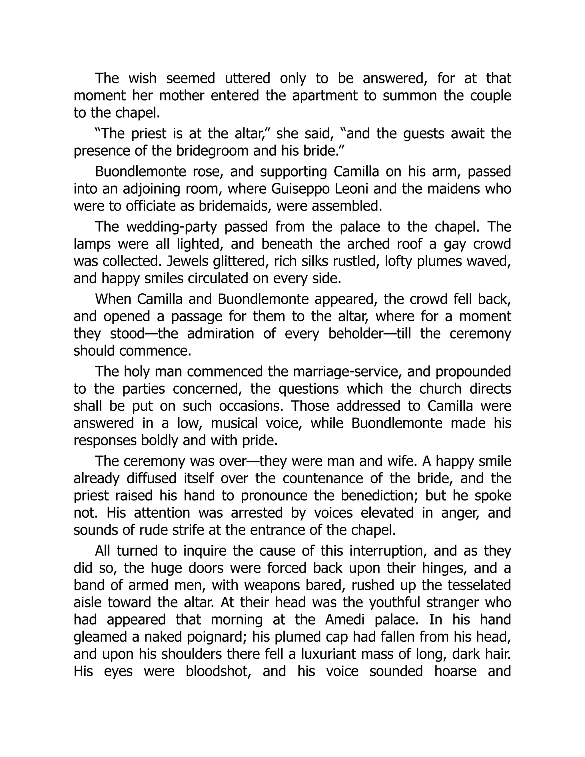 The wish seemed uttered only to be answered, for at that
moment her mother entered the apartment to summon the couple
to the chapel.
“The priest is at the altar,” she said, “and the guests await the
presence of the bridegroom and his bride.”
Buondlemonte rose, and supporting Camilla on his arm, passed
into an adjoining room, where Guiseppo Leoni and the maidens who
were to officiate as bridemaids, were assembled.
The wedding-party passed from the palace to the chapel. The
lamps were all lighted, and beneath the arched roof a gay crowd
was collected. Jewels glittered, rich silks rustled, lofty plumes waved,
and happy smiles circulated on every side.
When Camilla and Buondlemonte appeared, the crowd fell back,
and opened a passage for them to the altar, where for a moment
they stood—the admiration of every beholder—till the ceremony
should commence.
The holy man commenced the marriage-service, and propounded
to the parties concerned, the questions which the church directs
shall be put on such occasions. Those addressed to Camilla were
answered in a low, musical voice, while Buondlemonte made his
responses boldly and with pride.
The ceremony was over—they were man and wife. A happy smile
already diffused itself over the countenance of the bride, and the
priest raised his hand to pronounce the benediction; but he spoke
not. His attention was arrested by voices elevated in anger, and
sounds of rude strife at the entrance of the chapel.
All turned to inquire the cause of this interruption, and as they
did so, the huge doors were forced back upon their hinges, and a
band of armed men, with weapons bared, rushed up the tesselated
aisle toward the altar. At their head was the youthful stranger who
had appeared that morning at the Amedi palace. In his hand
gleamed a naked poignard; his plumed cap had fallen from his head,
and upon his shoulders there fell a luxuriant mass of long, dark hair.
His eyes were bloodshot, and his voice sounded hoarse and
 
