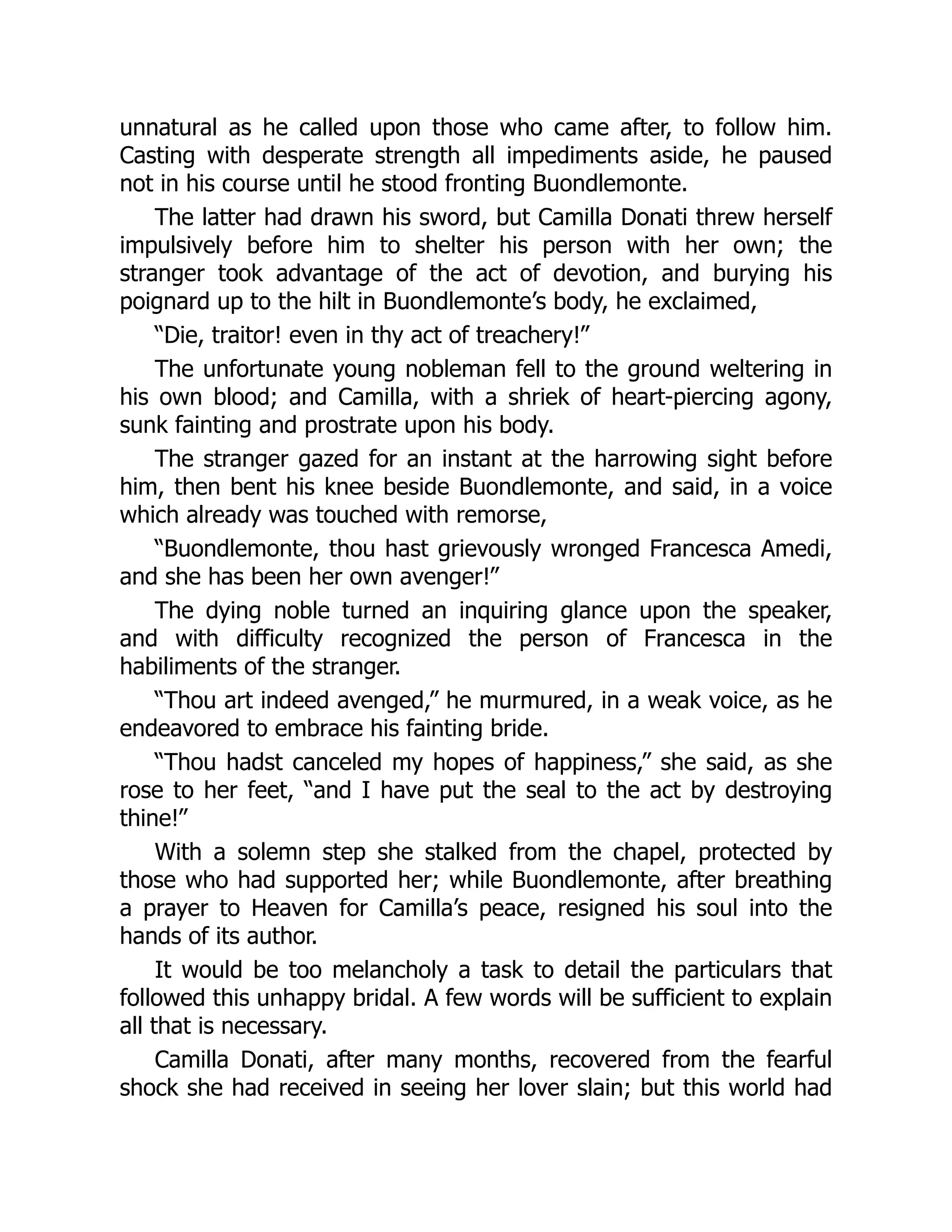 unnatural as he called upon those who came after, to follow him.
Casting with desperate strength all impediments aside, he paused
not in his course until he stood fronting Buondlemonte.
The latter had drawn his sword, but Camilla Donati threw herself
impulsively before him to shelter his person with her own; the
stranger took advantage of the act of devotion, and burying his
poignard up to the hilt in Buondlemonte’s body, he exclaimed,
“Die, traitor! even in thy act of treachery!”
The unfortunate young nobleman fell to the ground weltering in
his own blood; and Camilla, with a shriek of heart-piercing agony,
sunk fainting and prostrate upon his body.
The stranger gazed for an instant at the harrowing sight before
him, then bent his knee beside Buondlemonte, and said, in a voice
which already was touched with remorse,
“Buondlemonte, thou hast grievously wronged Francesca Amedi,
and she has been her own avenger!”
The dying noble turned an inquiring glance upon the speaker,
and with difficulty recognized the person of Francesca in the
habiliments of the stranger.
“Thou art indeed avenged,” he murmured, in a weak voice, as he
endeavored to embrace his fainting bride.
“Thou hadst canceled my hopes of happiness,” she said, as she
rose to her feet, “and I have put the seal to the act by destroying
thine!”
With a solemn step she stalked from the chapel, protected by
those who had supported her; while Buondlemonte, after breathing
a prayer to Heaven for Camilla’s peace, resigned his soul into the
hands of its author.
It would be too melancholy a task to detail the particulars that
followed this unhappy bridal. A few words will be sufficient to explain
all that is necessary.
Camilla Donati, after many months, recovered from the fearful
shock she had received in seeing her lover slain; but this world had
 
