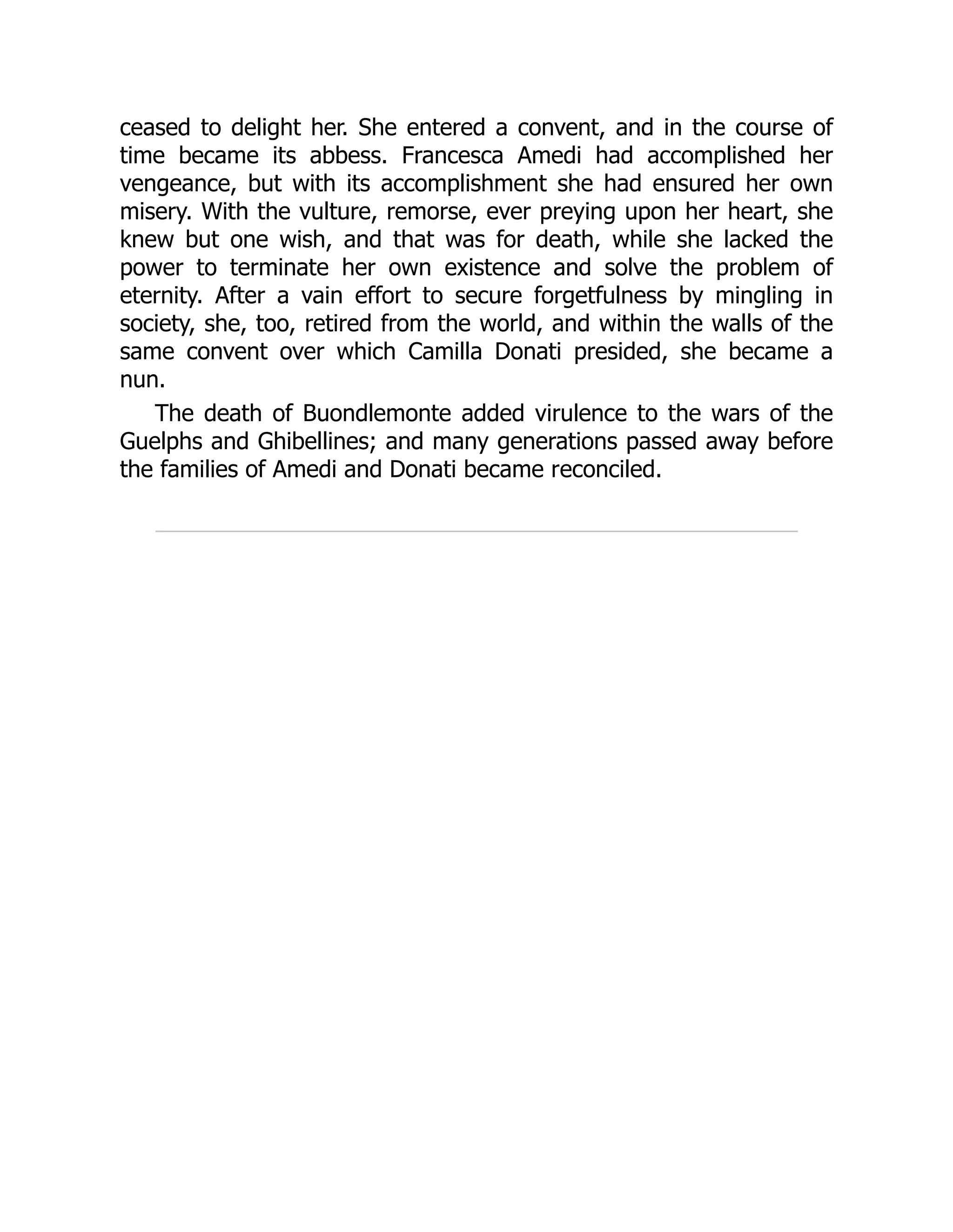 ceased to delight her. She entered a convent, and in the course of
time became its abbess. Francesca Amedi had accomplished her
vengeance, but with its accomplishment she had ensured her own
misery. With the vulture, remorse, ever preying upon her heart, she
knew but one wish, and that was for death, while she lacked the
power to terminate her own existence and solve the problem of
eternity. After a vain effort to secure forgetfulness by mingling in
society, she, too, retired from the world, and within the walls of the
same convent over which Camilla Donati presided, she became a
nun.
The death of Buondlemonte added virulence to the wars of the
Guelphs and Ghibellines; and many generations passed away before
the families of Amedi and Donati became reconciled.
 