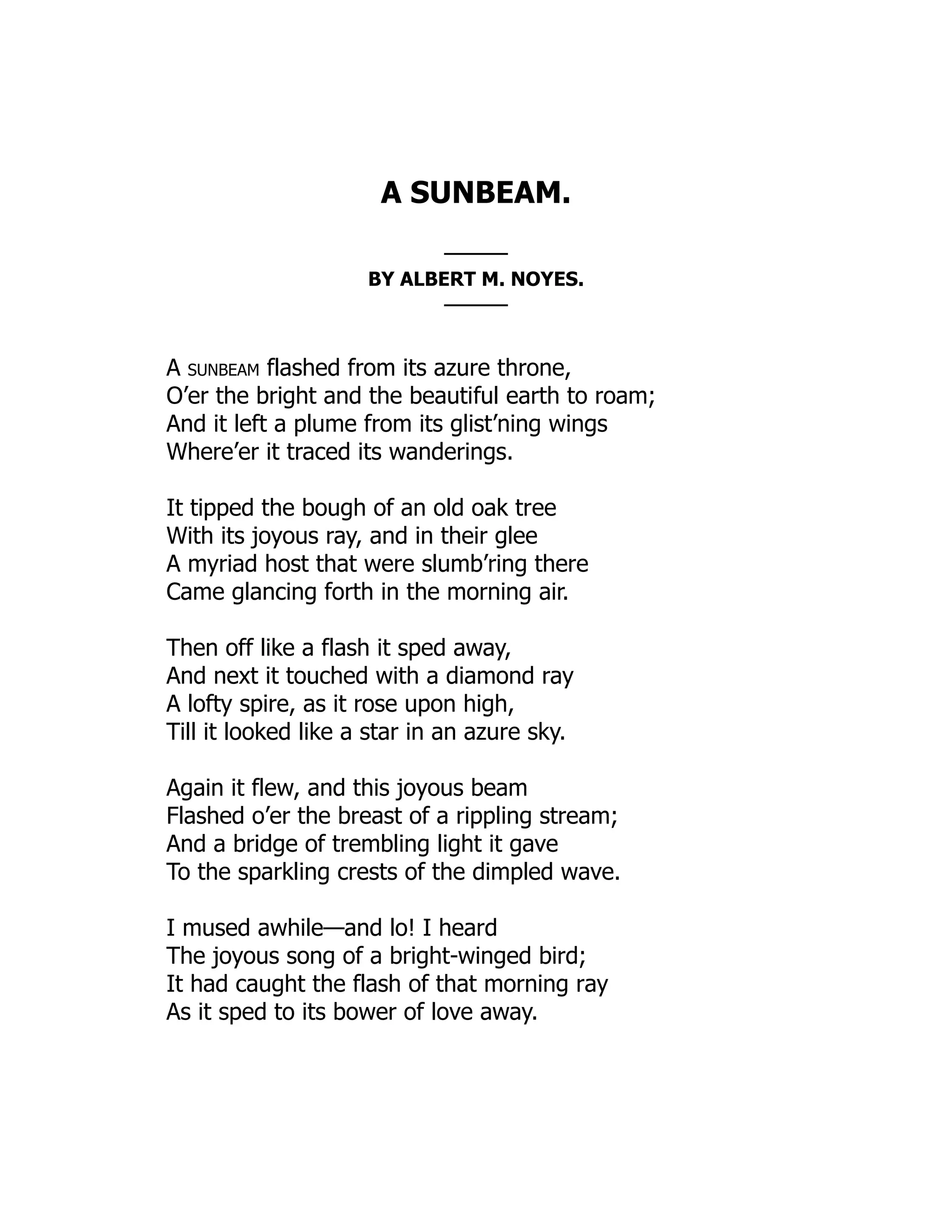 A SUNBEAM.
———
BY ALBERT M. NOYES.
———
A sunbeam flashed from its azure throne,
O’er the bright and the beautiful earth to roam;
And it left a plume from its glist’ning wings
Where’er it traced its wanderings.
It tipped the bough of an old oak tree
With its joyous ray, and in their glee
A myriad host that were slumb’ring there
Came glancing forth in the morning air.
Then off like a flash it sped away,
And next it touched with a diamond ray
A lofty spire, as it rose upon high,
Till it looked like a star in an azure sky.
Again it flew, and this joyous beam
Flashed o’er the breast of a rippling stream;
And a bridge of trembling light it gave
To the sparkling crests of the dimpled wave.
I mused awhile—and lo! I heard
The joyous song of a bright-winged bird;
It had caught the flash of that morning ray
As it sped to its bower of love away.
 