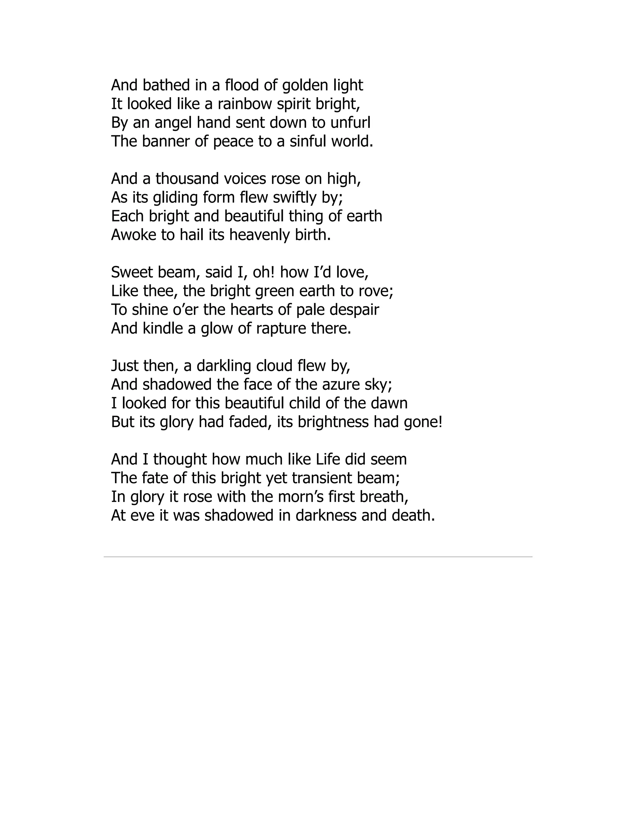 And bathed in a flood of golden light
It looked like a rainbow spirit bright,
By an angel hand sent down to unfurl
The banner of peace to a sinful world.
And a thousand voices rose on high,
As its gliding form flew swiftly by;
Each bright and beautiful thing of earth
Awoke to hail its heavenly birth.
Sweet beam, said I, oh! how I’d love,
Like thee, the bright green earth to rove;
To shine o’er the hearts of pale despair
And kindle a glow of rapture there.
Just then, a darkling cloud flew by,
And shadowed the face of the azure sky;
I looked for this beautiful child of the dawn
But its glory had faded, its brightness had gone!
And I thought how much like Life did seem
The fate of this bright yet transient beam;
In glory it rose with the morn’s first breath,
At eve it was shadowed in darkness and death.
 
