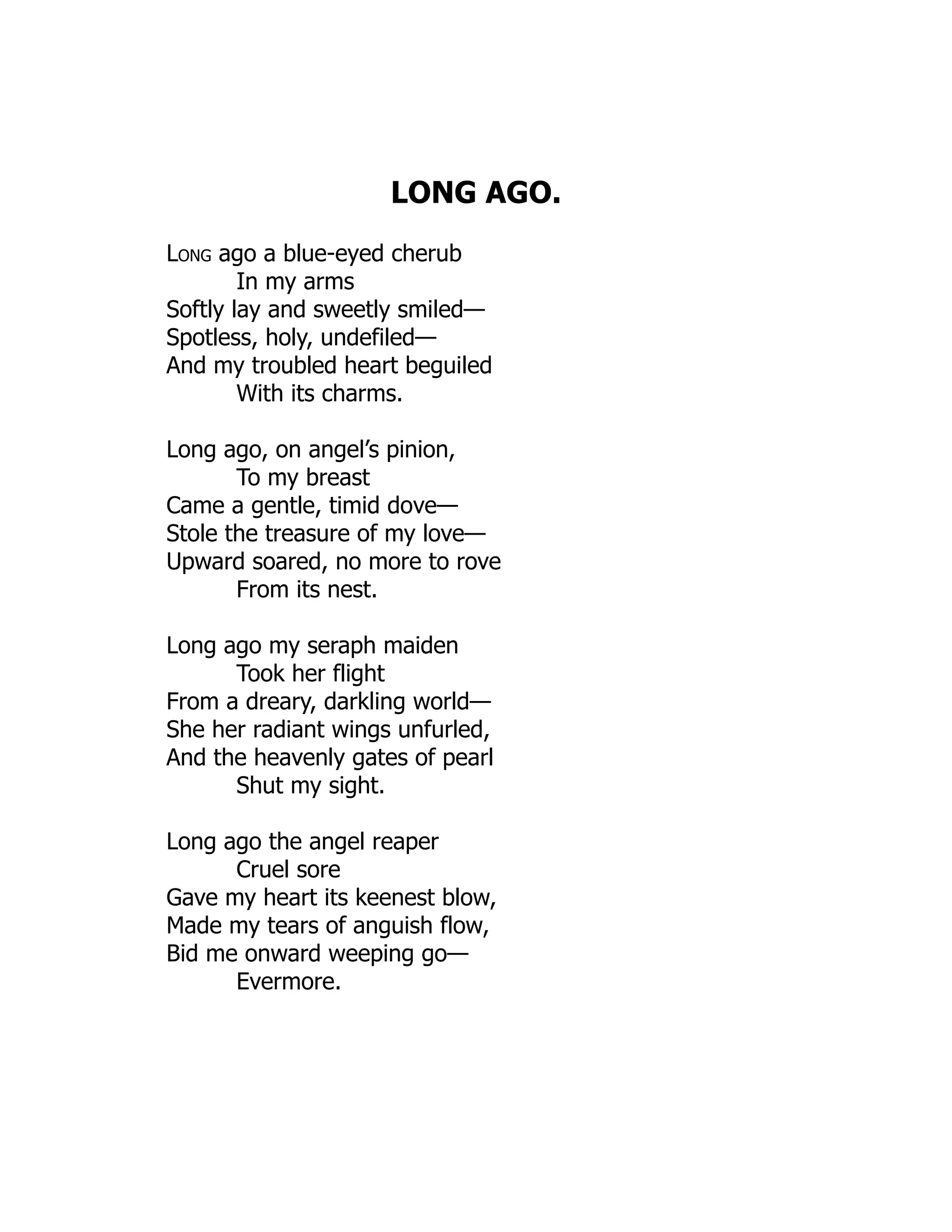 LONG AGO.
Long ago a blue-eyed cherub
In my arms
Softly lay and sweetly smiled—
Spotless, holy, undefiled—
And my troubled heart beguiled
With its charms.
Long ago, on angel’s pinion,
To my breast
Came a gentle, timid dove—
Stole the treasure of my love—
Upward soared, no more to rove
From its nest.
Long ago my seraph maiden
Took her flight
From a dreary, darkling world—
She her radiant wings unfurled,
And the heavenly gates of pearl
Shut my sight.
Long ago the angel reaper
Cruel sore
Gave my heart its keenest blow,
Made my tears of anguish flow,
Bid me onward weeping go—
Evermore.
 
