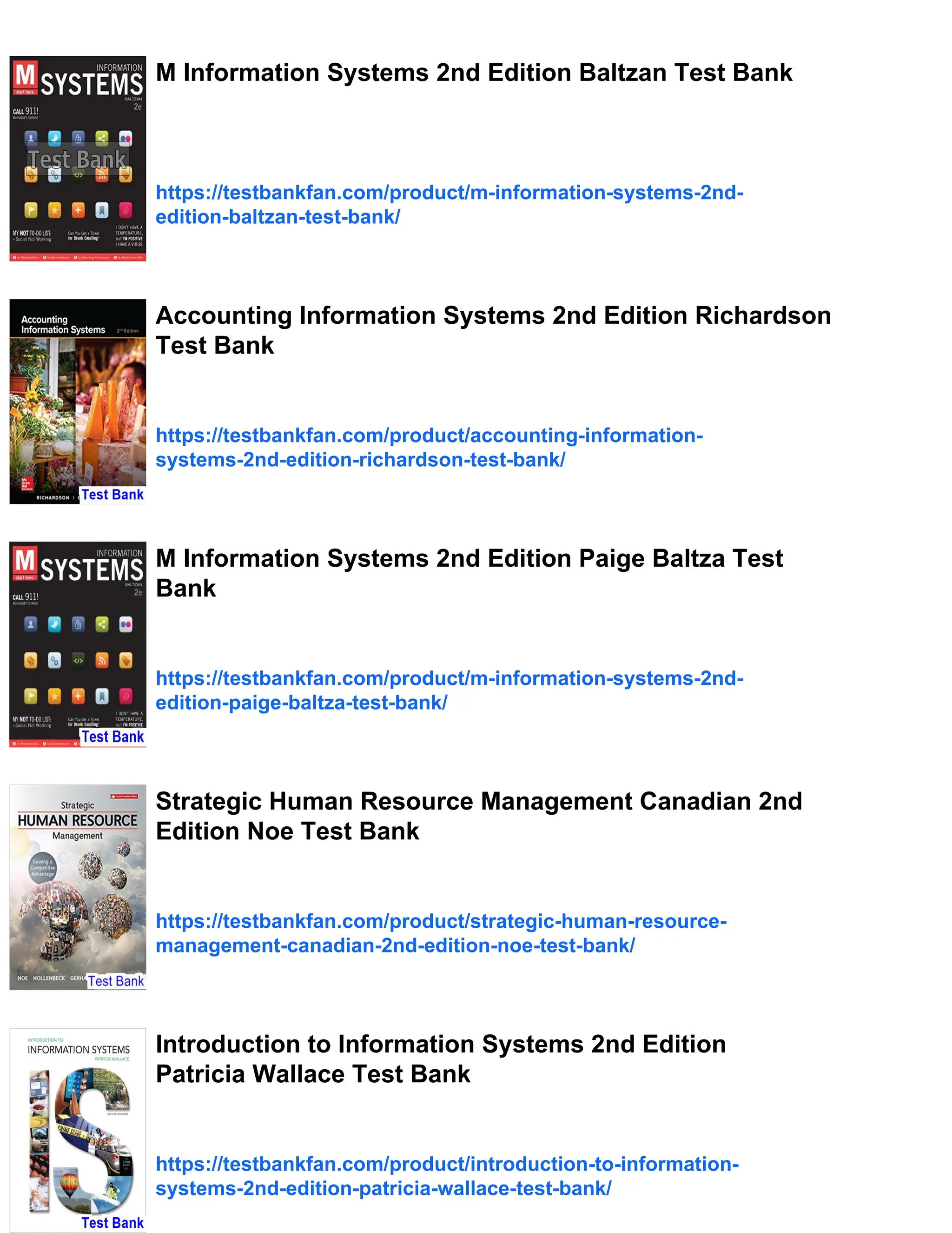 M Information Systems 2nd Edition Baltzan Test Bank
https://testbankfan.com/product/m-information-systems-2nd-
edition-baltzan-test-bank/
Accounting Information Systems 2nd Edition Richardson
Test Bank
https://testbankfan.com/product/accounting-information-
systems-2nd-edition-richardson-test-bank/
M Information Systems 2nd Edition Paige Baltza Test
Bank
https://testbankfan.com/product/m-information-systems-2nd-
edition-paige-baltza-test-bank/
Strategic Human Resource Management Canadian 2nd
Edition Noe Test Bank
https://testbankfan.com/product/strategic-human-resource-
management-canadian-2nd-edition-noe-test-bank/
Introduction to Information Systems 2nd Edition
Patricia Wallace Test Bank
https://testbankfan.com/product/introduction-to-information-
systems-2nd-edition-patricia-wallace-test-bank/
 