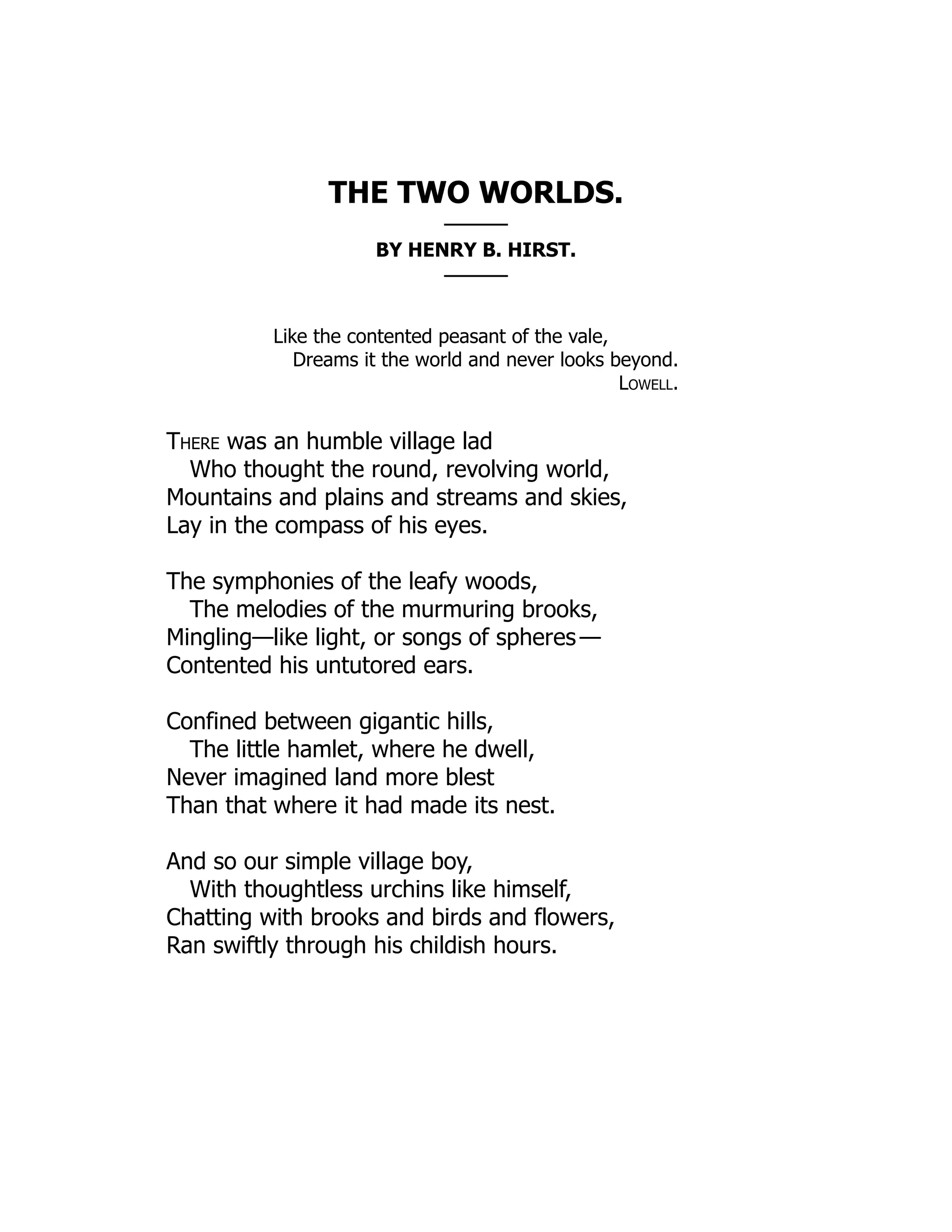 THE TWO WORLDS.
———
BY HENRY B. HIRST.
———
Like the contented peasant of the vale,
Dreams it the world and never looks beyond.
Lowell.
There was an humble village lad
Who thought the round, revolving world,
Mountains and plains and streams and skies,
Lay in the compass of his eyes.
The symphonies of the leafy woods,
The melodies of the murmuring brooks,
Mingling—like light, or songs of spheres —
Contented his untutored ears.
Confined between gigantic hills,
The little hamlet, where he dwell,
Never imagined land more blest
Than that where it had made its nest.
And so our simple village boy,
With thoughtless urchins like himself,
Chatting with brooks and birds and flowers,
Ran swiftly through his childish hours.
 