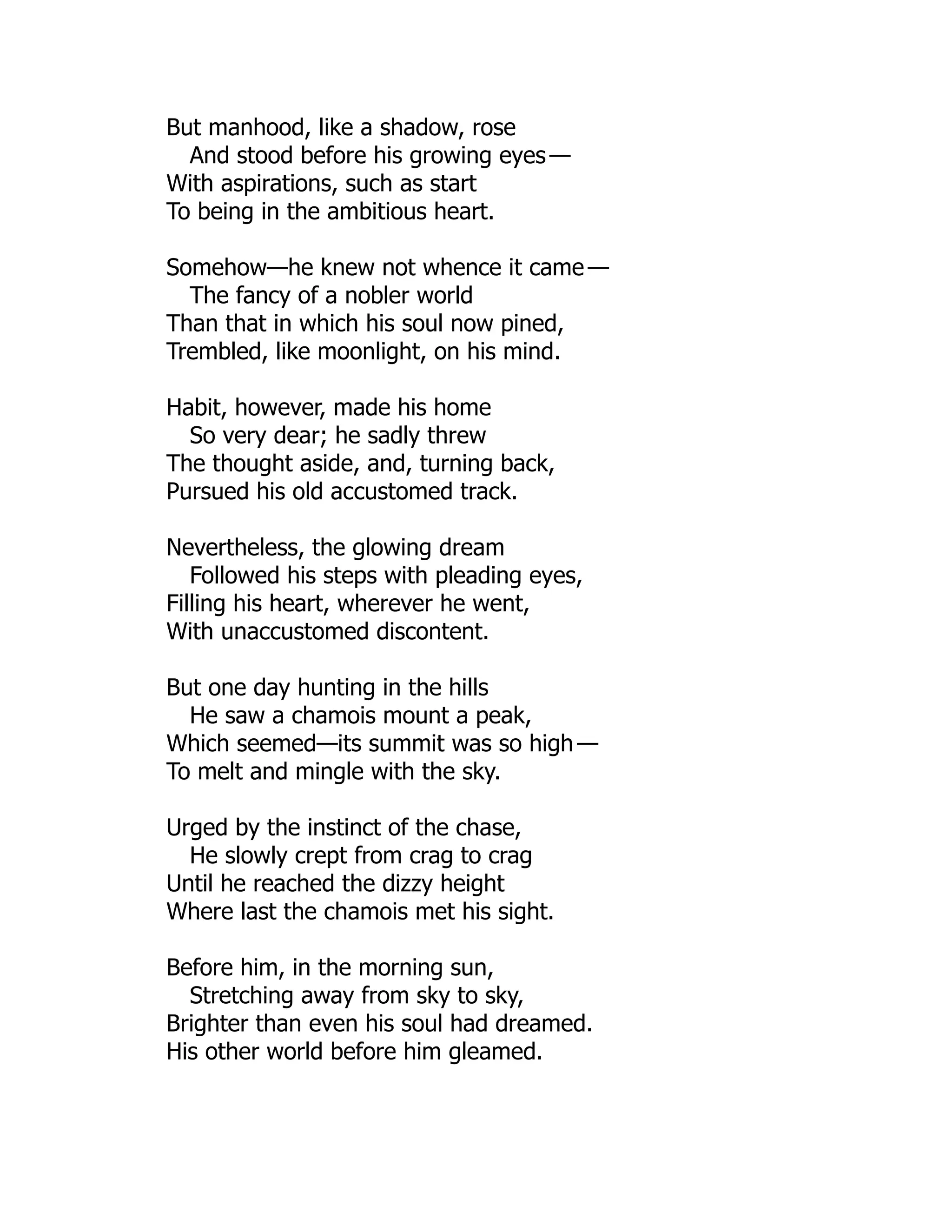 But manhood, like a shadow, rose
And stood before his growing eyes —
With aspirations, such as start
To being in the ambitious heart.
Somehow—he knew not whence it came —
The fancy of a nobler world
Than that in which his soul now pined,
Trembled, like moonlight, on his mind.
Habit, however, made his home
So very dear; he sadly threw
The thought aside, and, turning back,
Pursued his old accustomed track.
Nevertheless, the glowing dream
Followed his steps with pleading eyes,
Filling his heart, wherever he went,
With unaccustomed discontent.
But one day hunting in the hills
He saw a chamois mount a peak,
Which seemed—its summit was so high —
To melt and mingle with the sky.
Urged by the instinct of the chase,
He slowly crept from crag to crag
Until he reached the dizzy height
Where last the chamois met his sight.
Before him, in the morning sun,
Stretching away from sky to sky,
Brighter than even his soul had dreamed.
His other world before him gleamed.
 