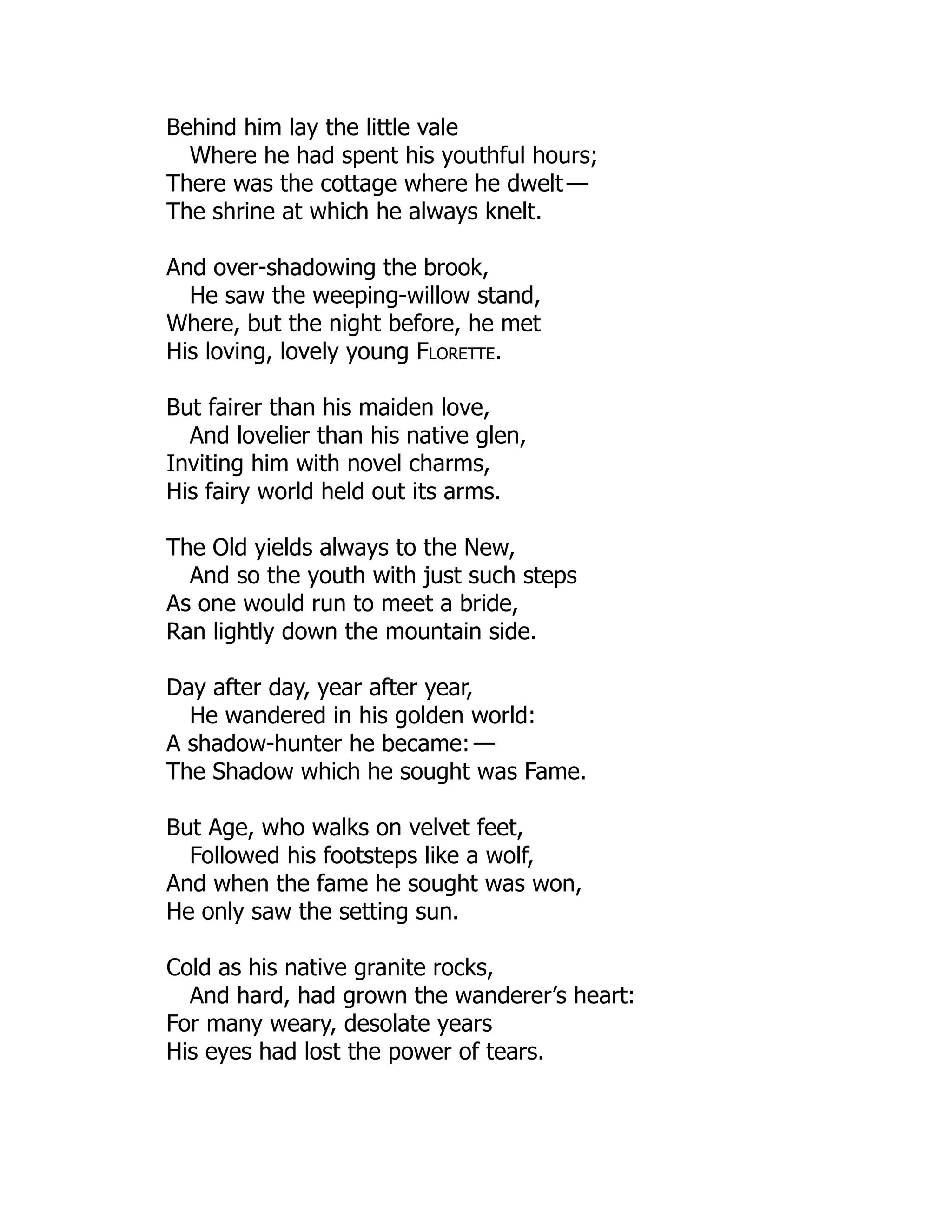 Behind him lay the little vale
Where he had spent his youthful hours;
There was the cottage where he dwelt —
The shrine at which he always knelt.
And over-shadowing the brook,
He saw the weeping-willow stand,
Where, but the night before, he met
His loving, lovely young Florette.
But fairer than his maiden love,
And lovelier than his native glen,
Inviting him with novel charms,
His fairy world held out its arms.
The Old yields always to the New,
And so the youth with just such steps
As one would run to meet a bride,
Ran lightly down the mountain side.
Day after day, year after year,
He wandered in his golden world:
A shadow-hunter he became: —
The Shadow which he sought was Fame.
But Age, who walks on velvet feet,
Followed his footsteps like a wolf,
And when the fame he sought was won,
He only saw the setting sun.
Cold as his native granite rocks,
And hard, had grown the wanderer’s heart:
For many weary, desolate years
His eyes had lost the power of tears.
 