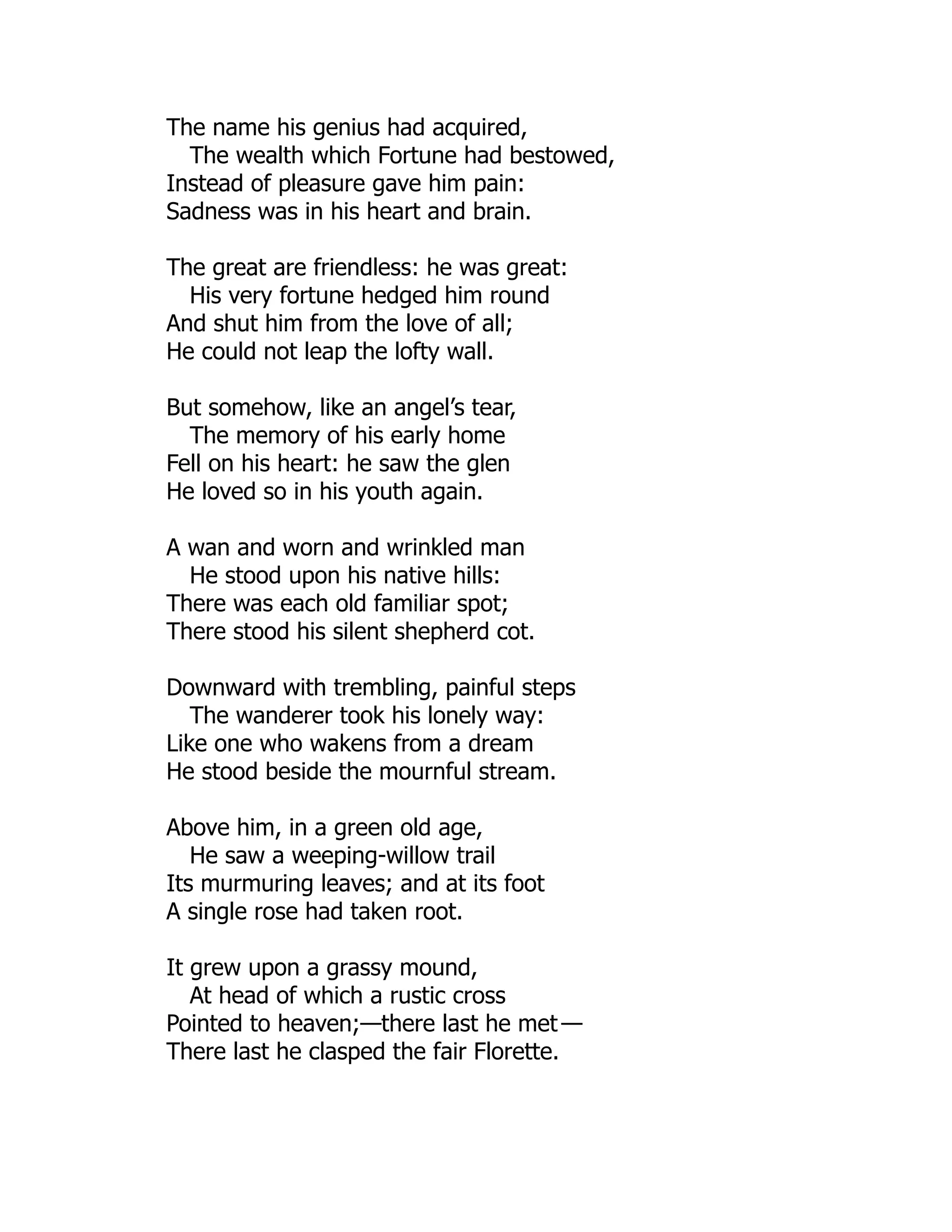 The name his genius had acquired,
The wealth which Fortune had bestowed,
Instead of pleasure gave him pain:
Sadness was in his heart and brain.
The great are friendless: he was great:
His very fortune hedged him round
And shut him from the love of all;
He could not leap the lofty wall.
But somehow, like an angel’s tear,
The memory of his early home
Fell on his heart: he saw the glen
He loved so in his youth again.
A wan and worn and wrinkled man
He stood upon his native hills:
There was each old familiar spot;
There stood his silent shepherd cot.
Downward with trembling, painful steps
The wanderer took his lonely way:
Like one who wakens from a dream
He stood beside the mournful stream.
Above him, in a green old age,
He saw a weeping-willow trail
Its murmuring leaves; and at its foot
A single rose had taken root.
It grew upon a grassy mound,
At head of which a rustic cross
Pointed to heaven;—there last he met —
There last he clasped the fair Florette.
 