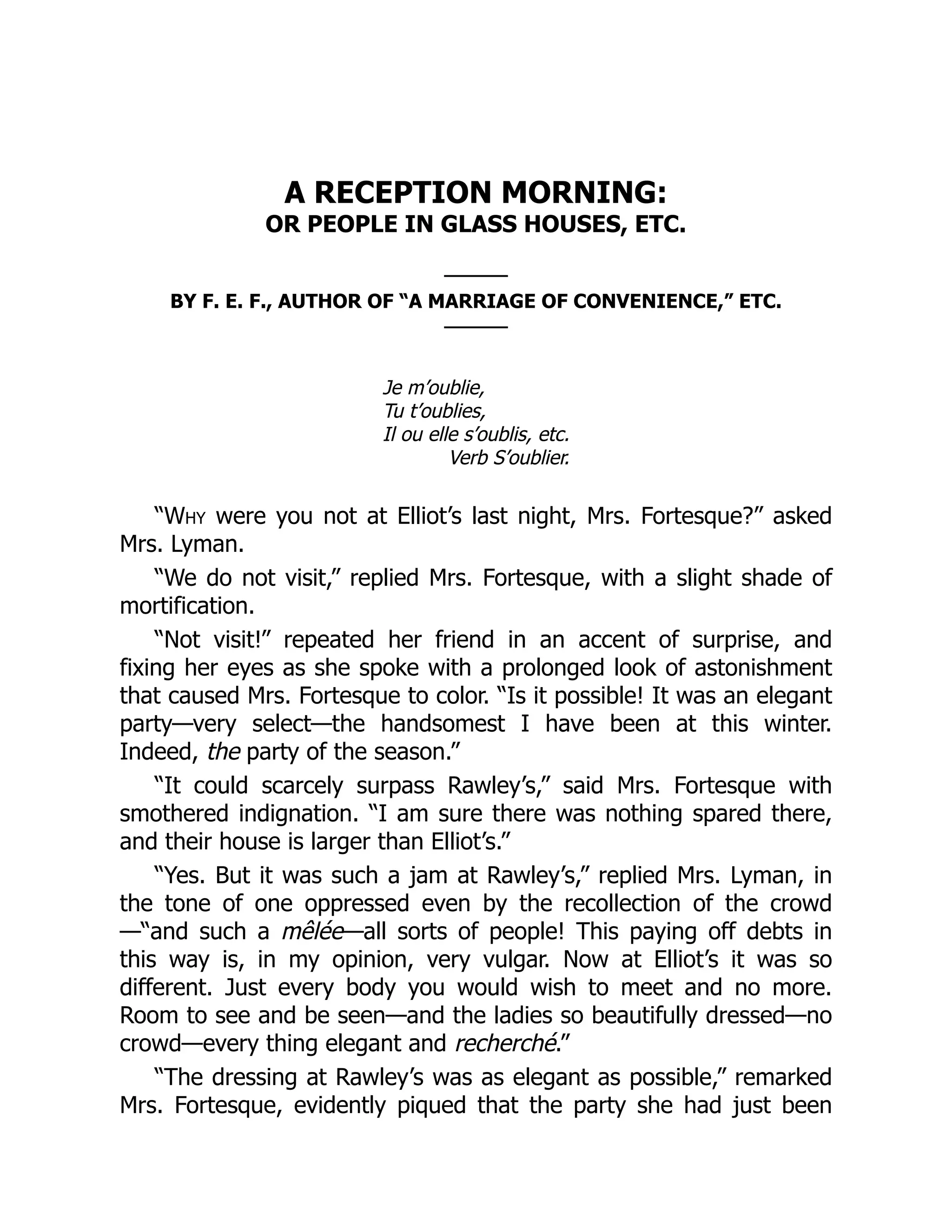 A RECEPTION MORNING:
OR PEOPLE IN GLASS HOUSES, ETC.
———
BY F. E. F., AUTHOR OF “A MARRIAGE OF CONVENIENCE,” ETC.
———
Je m’oublie,
Tu t’oublies,
Il ou elle s’oublis, etc.
Verb S’oublier.
“Why were you not at Elliot’s last night, Mrs. Fortesque?” asked
Mrs. Lyman.
“We do not visit,” replied Mrs. Fortesque, with a slight shade of
mortification.
“Not visit!” repeated her friend in an accent of surprise, and
fixing her eyes as she spoke with a prolonged look of astonishment
that caused Mrs. Fortesque to color. “Is it possible! It was an elegant
party—very select—the handsomest I have been at this winter.
Indeed, the party of the season.”
“It could scarcely surpass Rawley’s,” said Mrs. Fortesque with
smothered indignation. “I am sure there was nothing spared there,
and their house is larger than Elliot’s.”
“Yes. But it was such a jam at Rawley’s,” replied Mrs. Lyman, in
the tone of one oppressed even by the recollection of the crowd
—“and such a mêlée—all sorts of people! This paying off debts in
this way is, in my opinion, very vulgar. Now at Elliot’s it was so
different. Just every body you would wish to meet and no more.
Room to see and be seen—and the ladies so beautifully dressed—no
crowd—every thing elegant and recherché.”
“The dressing at Rawley’s was as elegant as possible,” remarked
Mrs. Fortesque, evidently piqued that the party she had just been
 