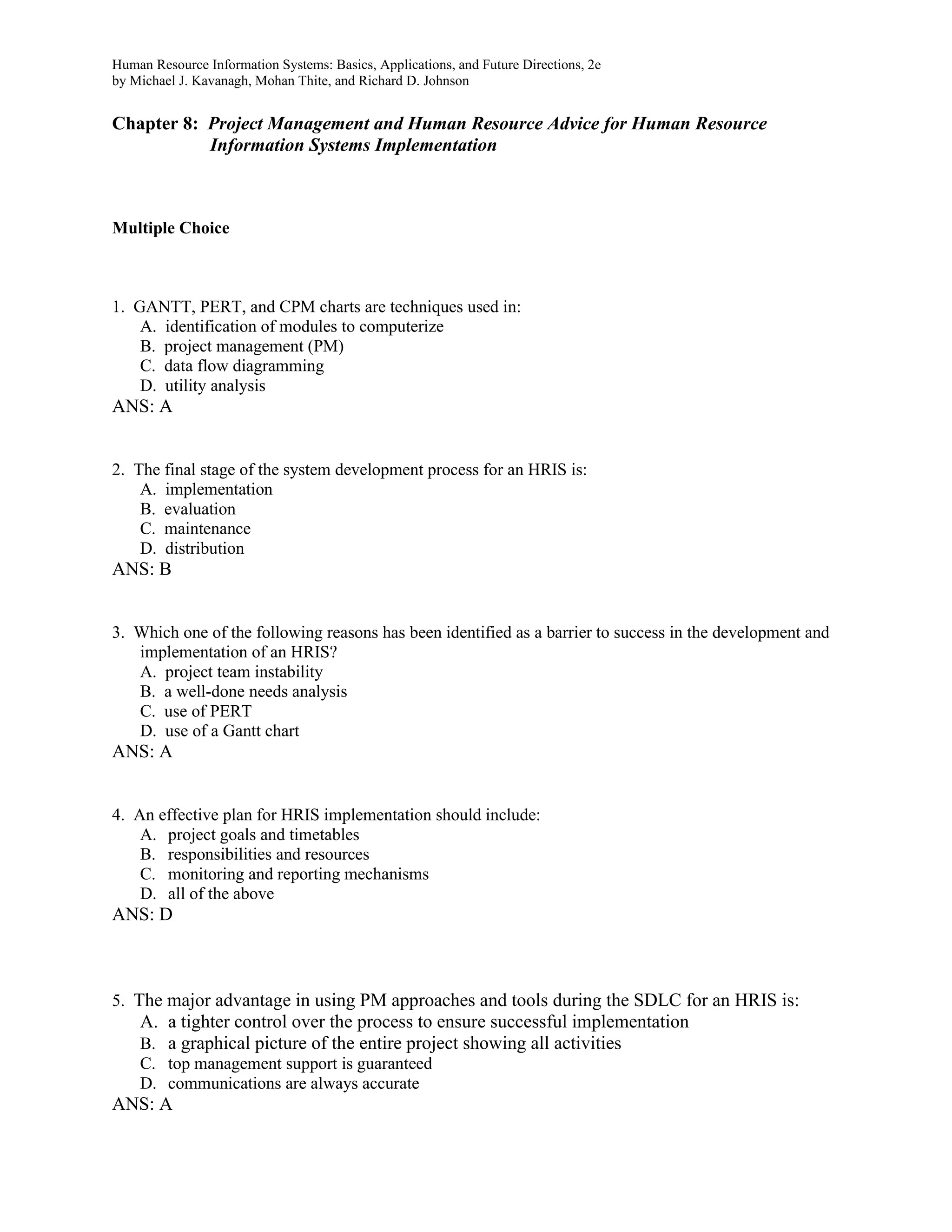 Human Resource Information Systems: Basics, Applications, and Future Directions, 2e
by Michael J. Kavanagh, Mohan Thite, and Richard D. Johnson
Chapter 8: Project Management and Human Resource Advice for Human Resource
Information Systems Implementation
Multiple Choice
1. GANTT, PERT, and CPM charts are techniques used in:
A. identification of modules to computerize
B. project management (PM)
C. data flow diagramming
D. utility analysis
ANS: A
2. The final stage of the system development process for an HRIS is:
A. implementation
B. evaluation
C. maintenance
D. distribution
ANS: B
3. Which one of the following reasons has been identified as a barrier to success in the development and
implementation of an HRIS?
A. project team instability
B. a well-done needs analysis
C. use of PERT
D. use of a Gantt chart
ANS: A
4. An effective plan for HRIS implementation should include:
A. project goals and timetables
B. responsibilities and resources
C. monitoring and reporting mechanisms
D. all of the above
ANS: D
5. The major advantage in using PM approaches and tools during the SDLC for an HRIS is:
A. a tighter control over the process to ensure successful implementation
B. a graphical picture of the entire project showing all activities
C. top management support is guaranteed
D. communications are always accurate
ANS: A
 