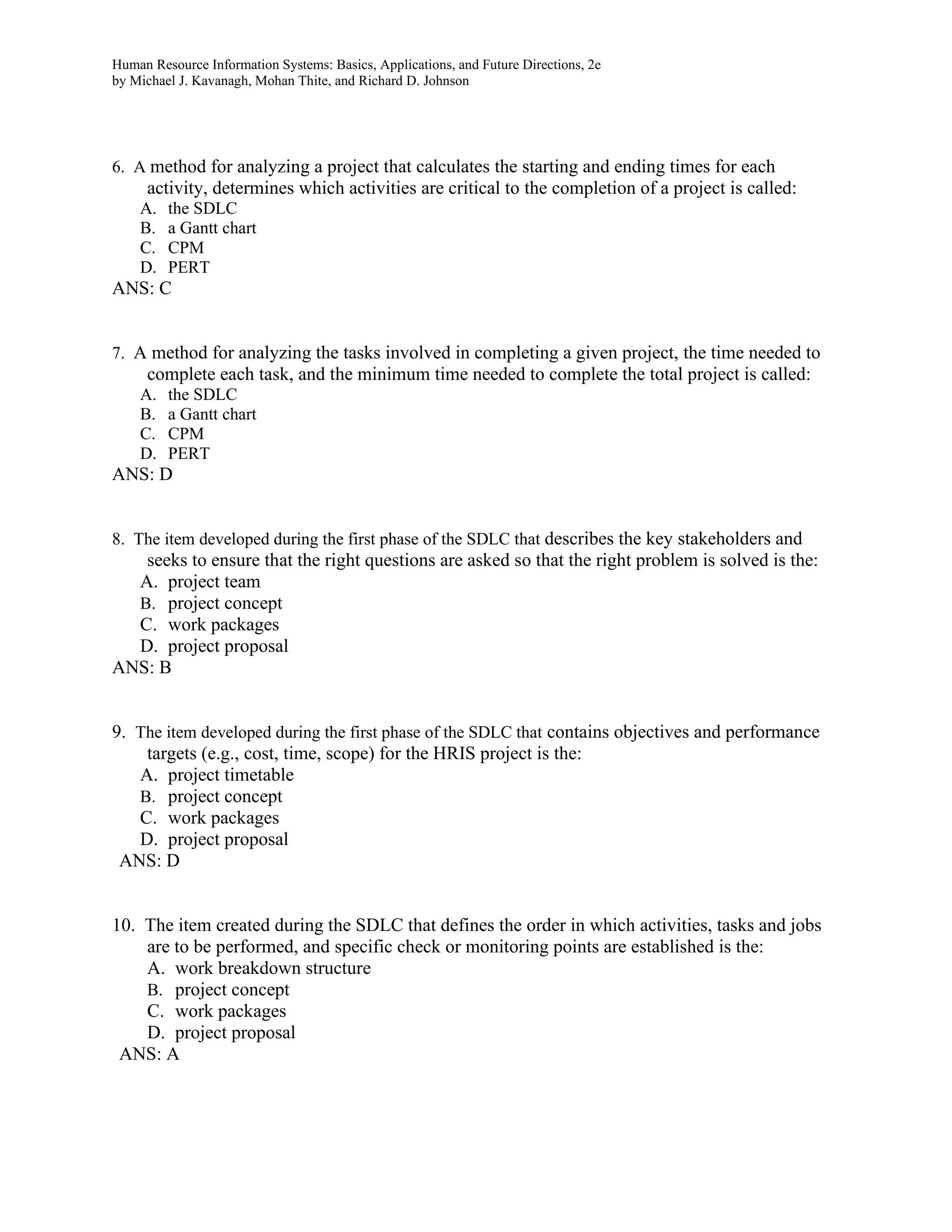 Human Resource Information Systems: Basics, Applications, and Future Directions, 2e
by Michael J. Kavanagh, Mohan Thite, and Richard D. Johnson
6. A method for analyzing a project that calculates the starting and ending times for each
activity, determines which activities are critical to the completion of a project is called:
A. the SDLC
B. a Gantt chart
C. CPM
D. PERT
ANS: C
7. A method for analyzing the tasks involved in completing a given project, the time needed to
complete each task, and the minimum time needed to complete the total project is called:
A. the SDLC
B. a Gantt chart
C. CPM
D. PERT
ANS: D
8. The item developed during the first phase of the SDLC that describes the key stakeholders and
seeks to ensure that the right questions are asked so that the right problem is solved is the:
A. project team
B. project concept
C. work packages
D. project proposal
ANS: B
9. The item developed during the first phase of the SDLC that contains objectives and performance
targets (e.g., cost, time, scope) for the HRIS project is the:
A. project timetable
B. project concept
C. work packages
D. project proposal
ANS: D
10. The item created during the SDLC that defines the order in which activities, tasks and jobs
are to be performed, and specific check or monitoring points are established is the:
A. work breakdown structure
B. project concept
C. work packages
D. project proposal
ANS: A
 