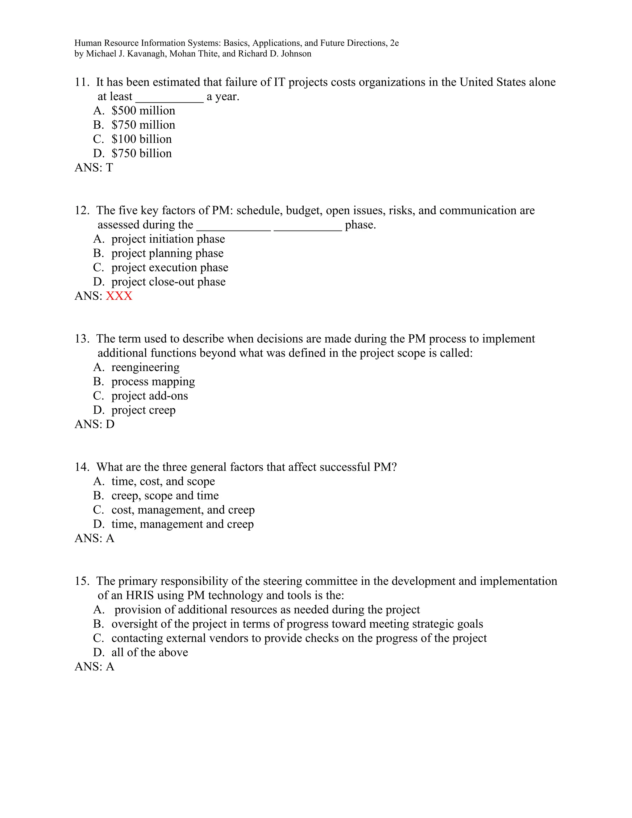 Human Resource Information Systems: Basics, Applications, and Future Directions, 2e
by Michael J. Kavanagh, Mohan Thite, and Richard D. Johnson
11. It has been estimated that failure of IT projects costs organizations in the United States alone
at least ___________ a year.
A. $500 million
B. $750 million
C. $100 billion
D. $750 billion
ANS: T
12. The five key factors of PM: schedule, budget, open issues, risks, and communication are
assessed during the ____________ ___________ phase.
A. project initiation phase
B. project planning phase
C. project execution phase
D. project close-out phase
ANS: XXX
13. The term used to describe when decisions are made during the PM process to implement
additional functions beyond what was defined in the project scope is called:
A. reengineering
B. process mapping
C. project add-ons
D. project creep
ANS: D
14. What are the three general factors that affect successful PM?
A. time, cost, and scope
B. creep, scope and time
C. cost, management, and creep
D. time, management and creep
ANS: A
15. The primary responsibility of the steering committee in the development and implementation
of an HRIS using PM technology and tools is the:
A. provision of additional resources as needed during the project
B. oversight of the project in terms of progress toward meeting strategic goals
C. contacting external vendors to provide checks on the progress of the project
D. all of the above
ANS: A
 