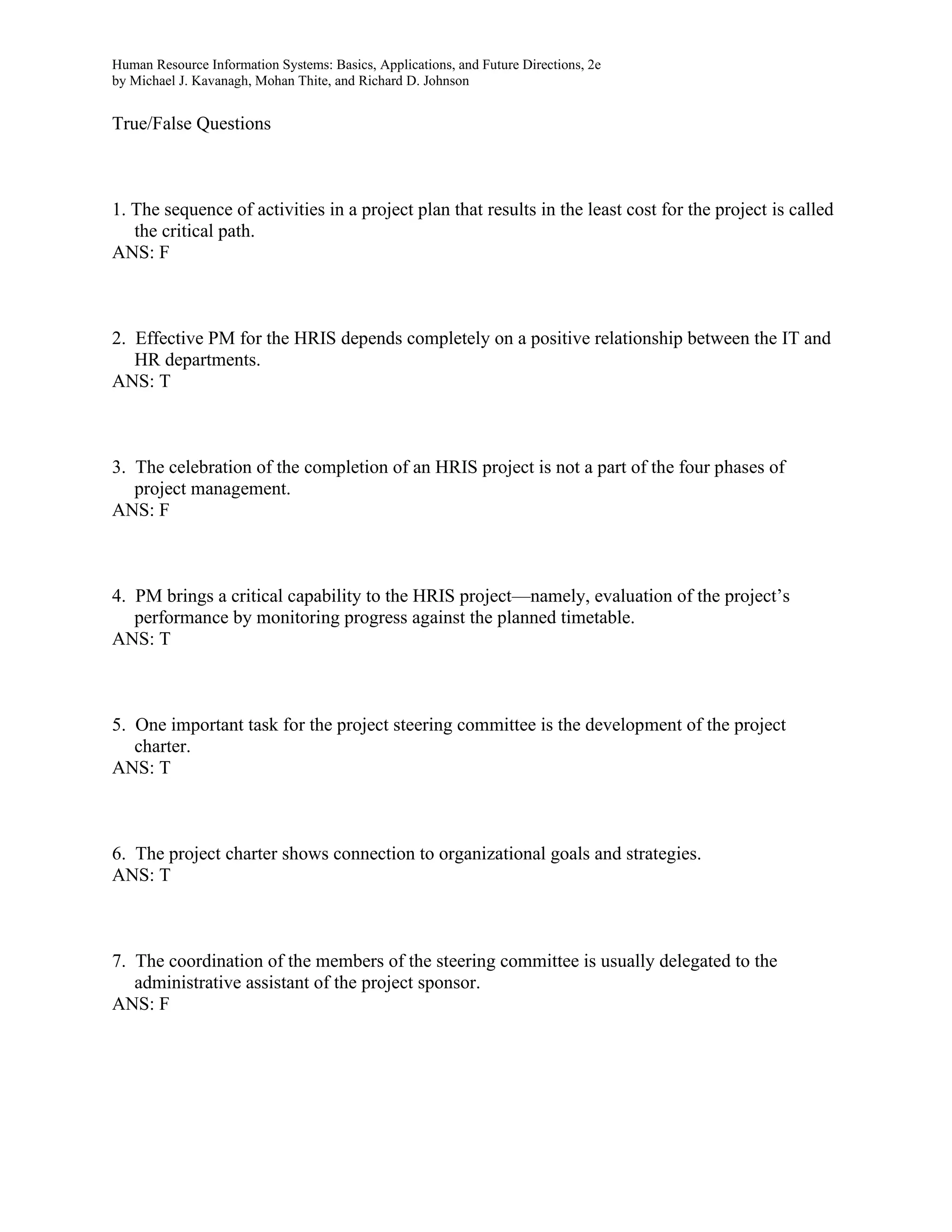 Human Resource Information Systems: Basics, Applications, and Future Directions, 2e
by Michael J. Kavanagh, Mohan Thite, and Richard D. Johnson
True/False Questions
1. The sequence of activities in a project plan that results in the least cost for the project is called
the critical path.
ANS: F
2. Effective PM for the HRIS depends completely on a positive relationship between the IT and
HR departments.
ANS: T
3. The celebration of the completion of an HRIS project is not a part of the four phases of
project management.
ANS: F
4. PM brings a critical capability to the HRIS project—namely, evaluation of the project’s
performance by monitoring progress against the planned timetable.
ANS: T
5. One important task for the project steering committee is the development of the project
charter.
ANS: T
6. The project charter shows connection to organizational goals and strategies.
ANS: T
7. The coordination of the members of the steering committee is usually delegated to the
administrative assistant of the project sponsor.
ANS: F
 