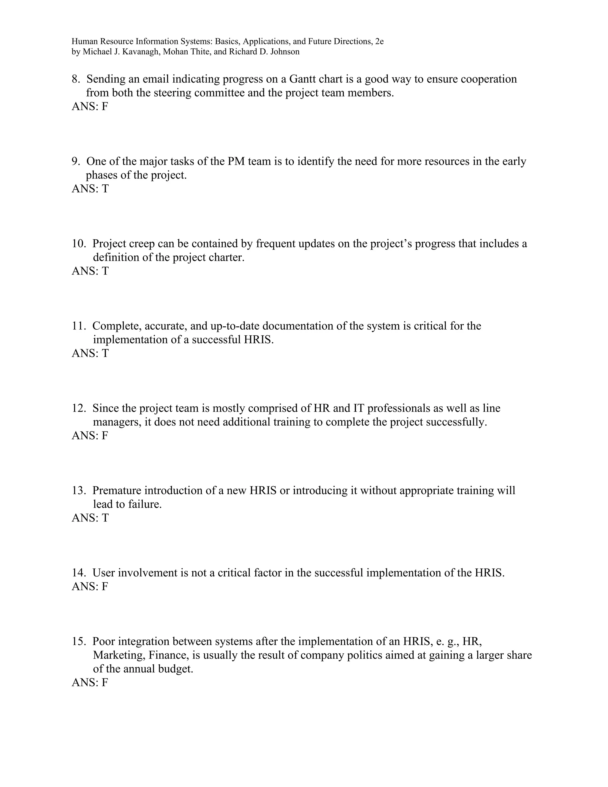 Human Resource Information Systems: Basics, Applications, and Future Directions, 2e
by Michael J. Kavanagh, Mohan Thite, and Richard D. Johnson
8. Sending an email indicating progress on a Gantt chart is a good way to ensure cooperation
from both the steering committee and the project team members.
ANS: F
9. One of the major tasks of the PM team is to identify the need for more resources in the early
phases of the project.
ANS: T
10. Project creep can be contained by frequent updates on the project’s progress that includes a
definition of the project charter.
ANS: T
11. Complete, accurate, and up-to-date documentation of the system is critical for the
implementation of a successful HRIS.
ANS: T
12. Since the project team is mostly comprised of HR and IT professionals as well as line
managers, it does not need additional training to complete the project successfully.
ANS: F
13. Premature introduction of a new HRIS or introducing it without appropriate training will
lead to failure.
ANS: T
14. User involvement is not a critical factor in the successful implementation of the HRIS.
ANS: F
15. Poor integration between systems after the implementation of an HRIS, e. g., HR,
Marketing, Finance, is usually the result of company politics aimed at gaining a larger share
of the annual budget.
ANS: F
 