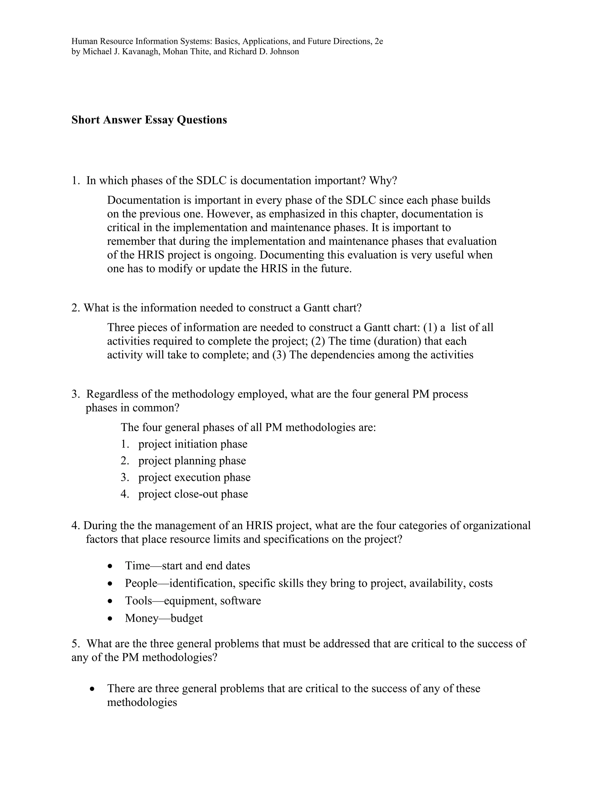 Human Resource Information Systems: Basics, Applications, and Future Directions, 2e
by Michael J. Kavanagh, Mohan Thite, and Richard D. Johnson
Short Answer Essay Questions
1. In which phases of the SDLC is documentation important? Why?
Documentation is important in every phase of the SDLC since each phase builds
on the previous one. However, as emphasized in this chapter, documentation is
critical in the implementation and maintenance phases. It is important to
remember that during the implementation and maintenance phases that evaluation
of the HRIS project is ongoing. Documenting this evaluation is very useful when
one has to modify or update the HRIS in the future.
2. What is the information needed to construct a Gantt chart?
Three pieces of information are needed to construct a Gantt chart: (1) a list of all
activities required to complete the project; (2) The time (duration) that each
activity will take to complete; and (3) The dependencies among the activities
3. Regardless of the methodology employed, what are the four general PM process
phases in common?
The four general phases of all PM methodologies are:
1. project initiation phase
2. project planning phase
3. project execution phase
4. project close-out phase
4. During the the management of an HRIS project, what are the four categories of organizational
factors that place resource limits and specifications on the project?
• Time—start and end dates
• People—identification, specific skills they bring to project, availability, costs
• Tools—equipment, software
• Money—budget
5. What are the three general problems that must be addressed that are critical to the success of
any of the PM methodologies?
• There are three general problems that are critical to the success of any of these
methodologies
 